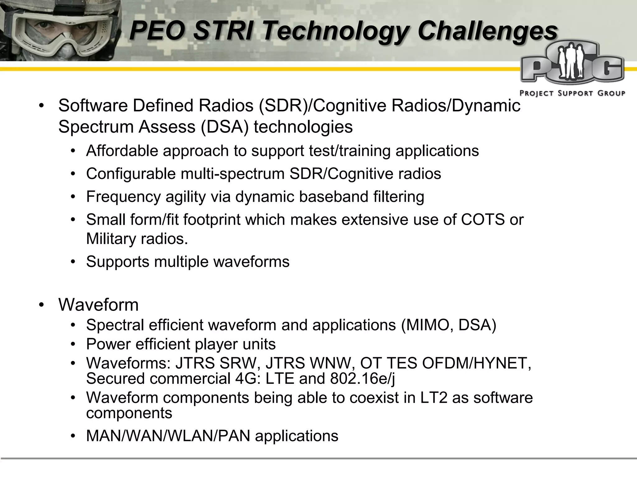 PEO STRI Technology Challenges

• Software Defined Radios (SDR)/Cognitive Radios/Dynamic
  Spectrum Assess (DSA) technologies
   • Affordable approach to support test/training applications
   • Configurable multi-spectrum SDR/Cognitive radios
   • Frequency agility via dynamic baseband filtering
   • Small form/fit footprint which makes extensive use of COTS or
     Military radios.
   • Supports multiple waveforms

• Waveform
   • Spectral efficient waveform and applications (MIMO, DSA)
   • Power efficient player units
   • Waveforms: JTRS SRW, JTRS WNW, OT TES OFDM/HYNET,
     Secured commercial 4G: LTE and 802.16e/j
   • Waveform components being able to coexist in LT2 as software
     components
   • MAN/WAN/WLAN/PAN applications
 