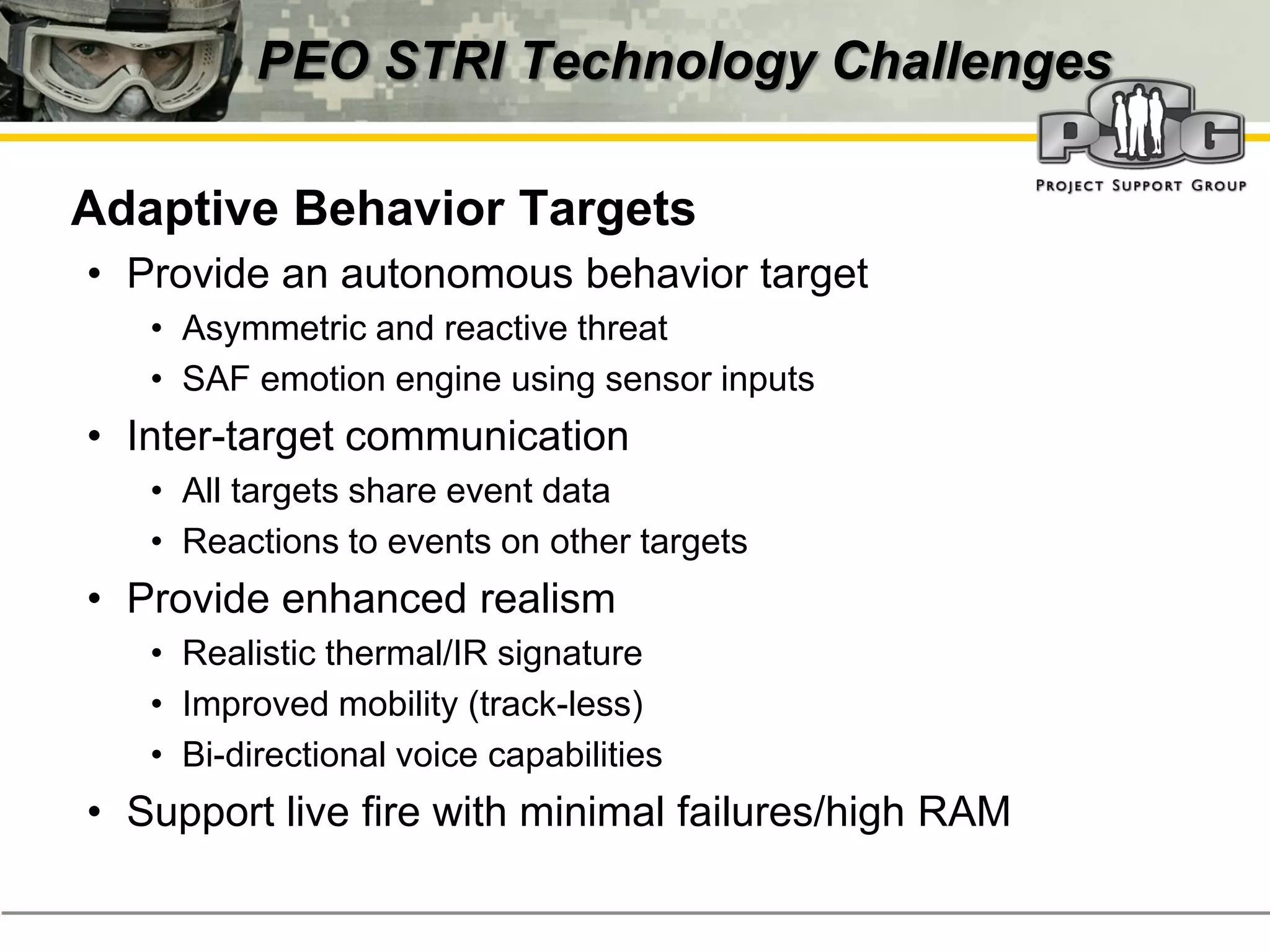 PEO STRI Technology Challenges

‭ Adaptive Behavior Targets
  • Provide an autonomous behavior target
     • Asymmetric and reactive threat
     • SAF emotion engine using sensor inputs
  • Inter-target communication
     • All targets share event data
     • Reactions to events on other targets
  • Provide enhanced realism
     • Realistic thermal/IR signature
     • Improved mobility (track-less)
     • Bi-directional voice capabilities
  • Support live fire with minimal failures/high RAM
 
