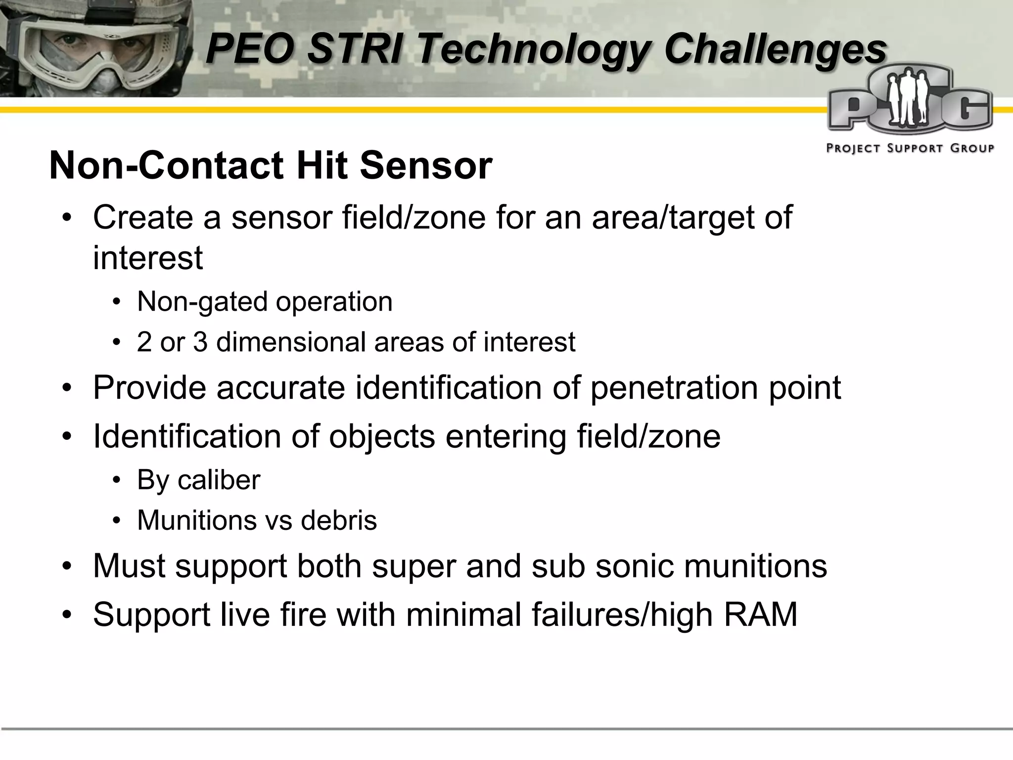 PEO STRI Technology Challenges

‭ Non-Contact Hit Sensor
  • Create a sensor field/zone for an area/target of
    interest
     • Non-gated operation
     • 2 or 3 dimensional areas of interest
  • Provide accurate identification of penetration point
  • Identification of objects entering field/zone
     • By caliber
     • Munitions vs debris
  • Must support both super and sub sonic munitions
  • Support live fire with minimal failures/high RAM
 