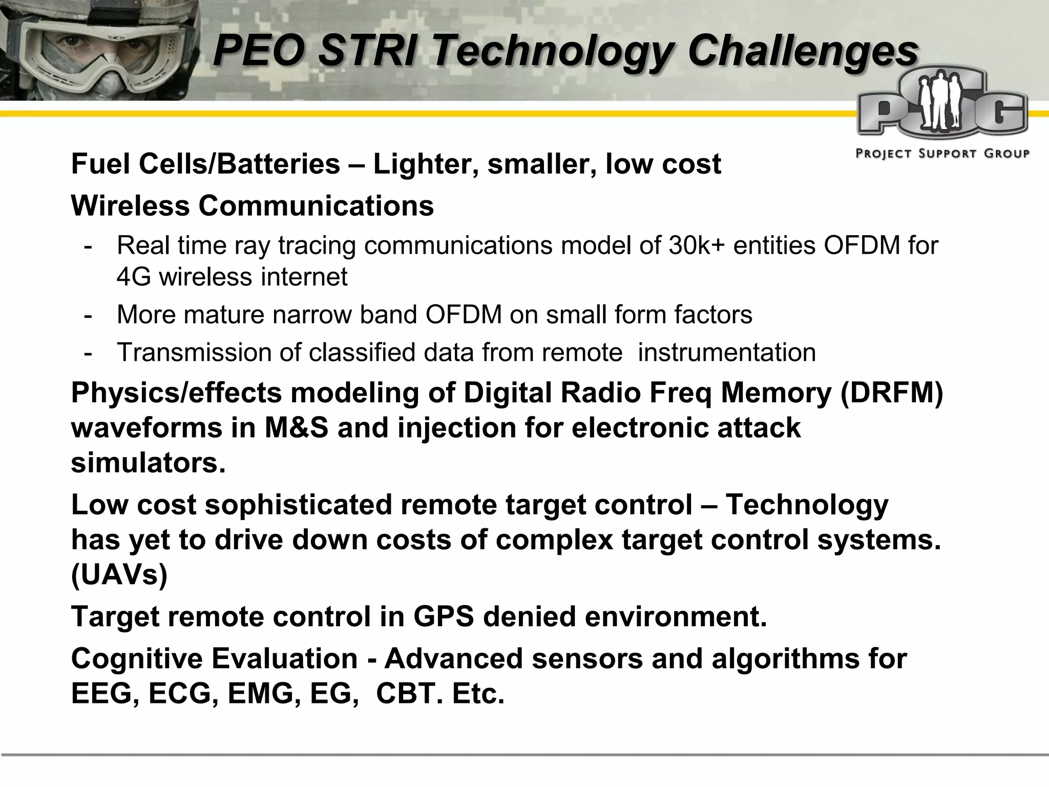 PEO STRI Technology Challenges

‭   Fuel Cells/Batteries – Lighter, smaller, low cost
‭   Wireless Communications
    - Real time ray tracing communications model of 30k+ entities OFDM for
      4G wireless internet
    - More mature narrow band OFDM on small form factors
    - Transmission of classified data from remote instrumentation
‭   Physics/effects modeling of Digital Radio Freq Memory (DRFM)
    waveforms in M&S and injection for electronic attack
    simulators.
‭   Low cost sophisticated remote target control – Technology
    has yet to drive down costs of complex target control systems.
    (UAVs)
‭   Target remote control in GPS denied environment.
‭   Cognitive Evaluation - Advanced sensors and algorithms for
    EEG, ECG, EMG, EG, CBT. Etc.
 