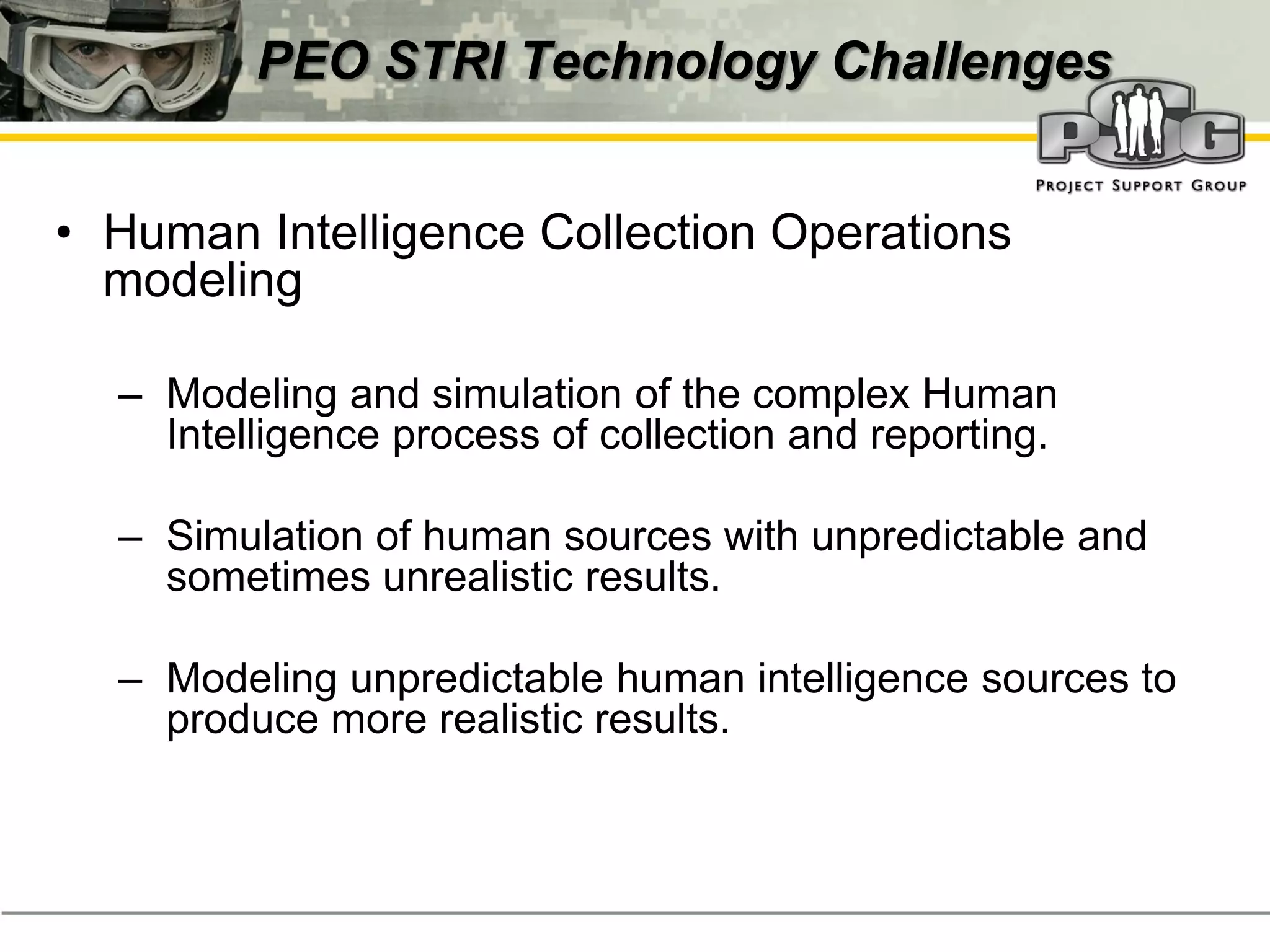 PEO STRI Technology Challenges


• Human Intelligence Collection Operations
  modeling

  – Modeling and simulation of the complex Human
    Intelligence process of collection and reporting.

  – Simulation of human sources with unpredictable and
    sometimes unrealistic results.

  – Modeling unpredictable human intelligence sources to
    produce more realistic results.
 