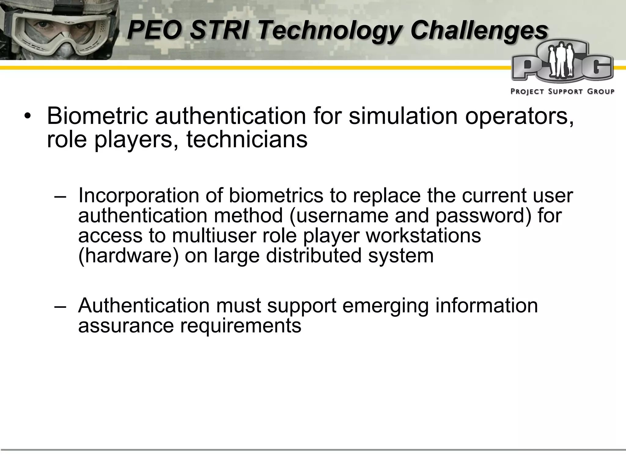PEO STRI Technology Challenges


• Biometric authentication for simulation operators,
  role players, technicians

  – Incorporation of biometrics to replace the current user
    authentication method (username and password) for
    access to multiuser role player workstations
    (hardware) on large distributed system

  – Authentication must support emerging information
    assurance requirements
 