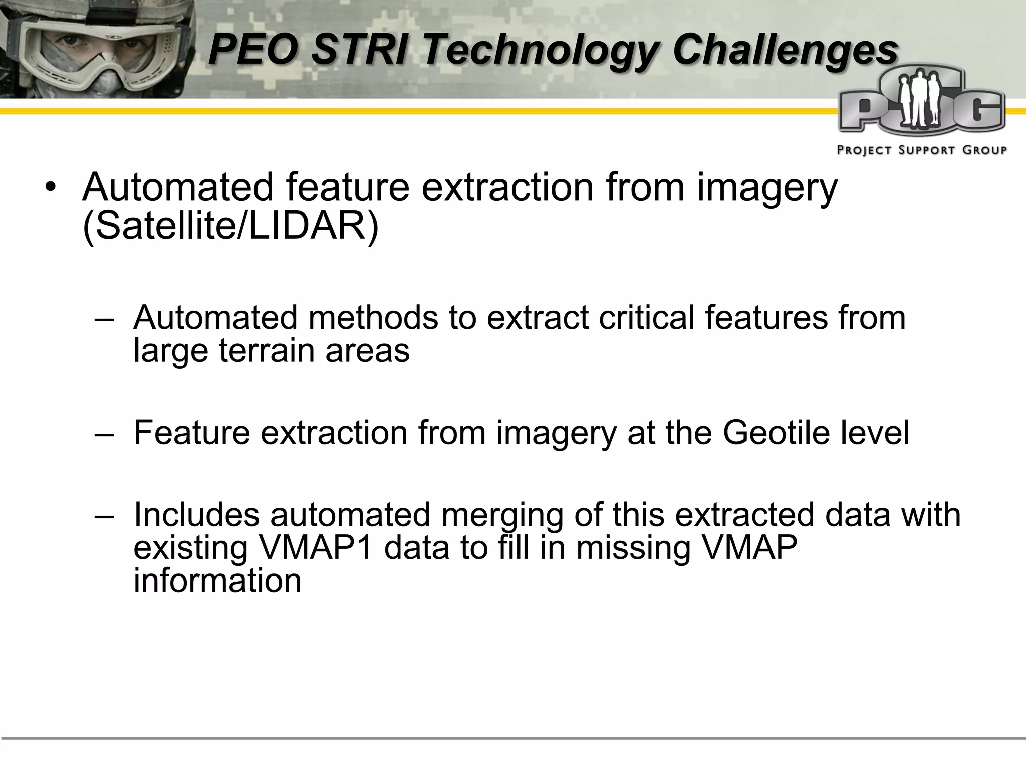 PEO STRI Technology Challenges


• Automated feature extraction from imagery
  (Satellite/LIDAR)

  – Automated methods to extract critical features from
    large terrain areas

  – Feature extraction from imagery at the Geotile level

  – Includes automated merging of this extracted data with
    existing VMAP1 data to fill in missing VMAP
    information
 
