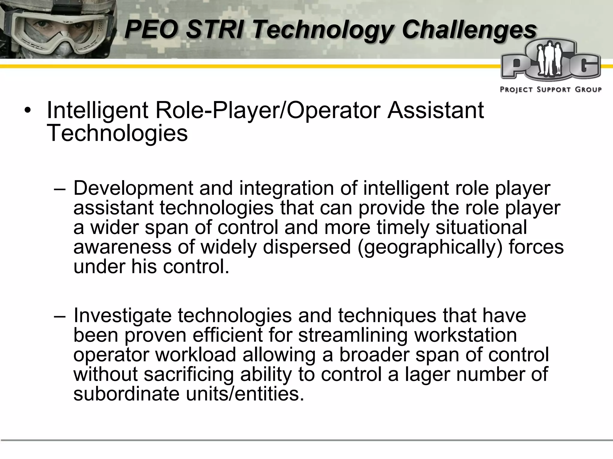 PEO STRI Technology Challenges


• Intelligent Role-Player/Operator Assistant
  Technologies

  – Development and integration of intelligent role player
    assistant technologies that can provide the role player
    a wider span of control and more timely situational
    awareness of widely dispersed (geographically) forces
    under his control.

  – Investigate technologies and techniques that have
    been proven efficient for streamlining workstation
    operator workload allowing a broader span of control
    without sacrificing ability to control a lager number of
    subordinate units/entities.
 