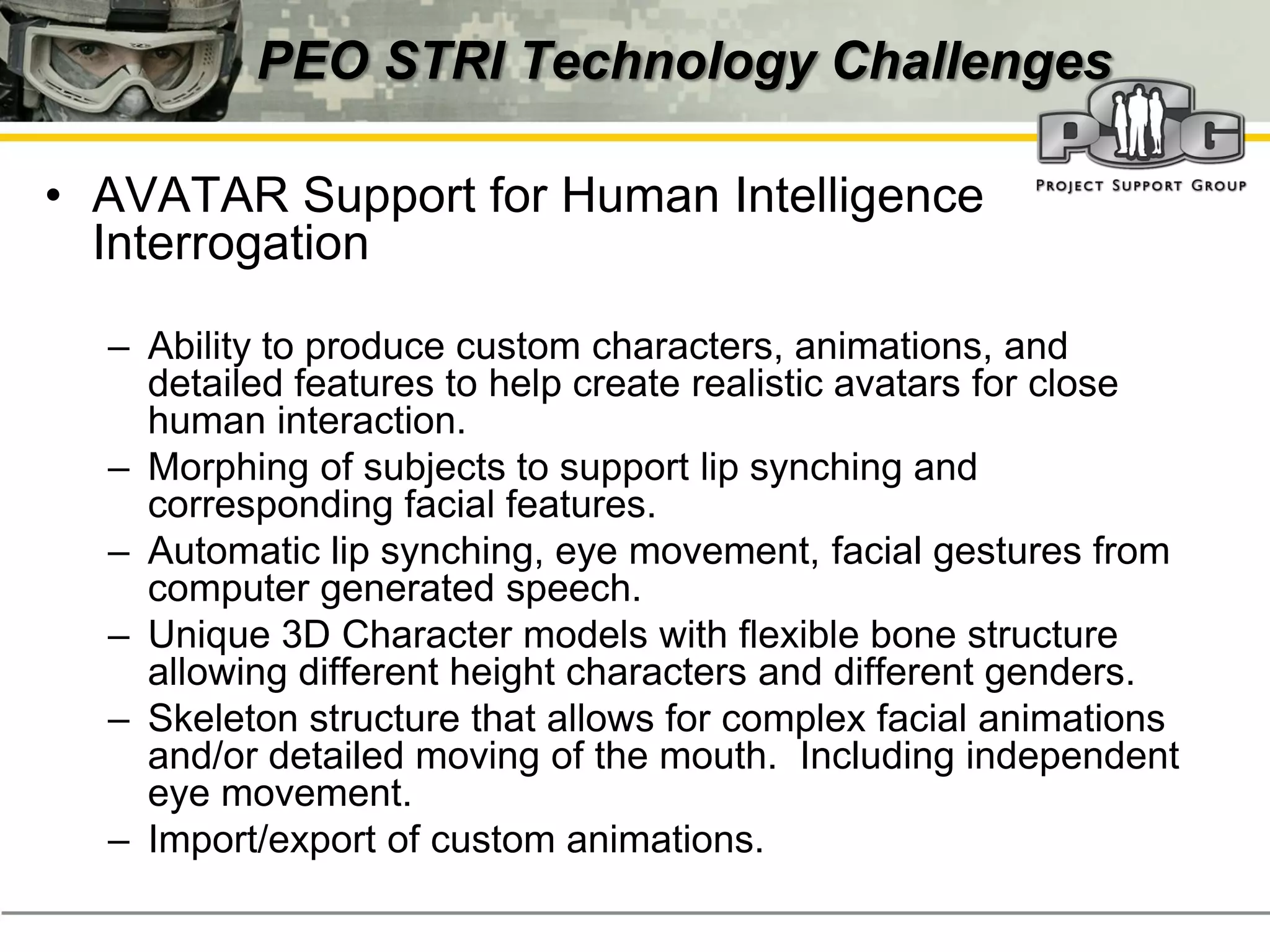 PEO STRI Technology Challenges

• AVATAR Support for Human Intelligence
  Interrogation

  – Ability to produce custom characters, animations, and
    detailed features to help create realistic avatars for close
    human interaction.
  – Morphing of subjects to support lip synching and
    corresponding facial features.
  – Automatic lip synching, eye movement, facial gestures from
    computer generated speech.
  – Unique 3D Character models with flexible bone structure
    allowing different height characters and different genders.
  – Skeleton structure that allows for complex facial animations
    and/or detailed moving of the mouth. Including independent
    eye movement.
  – Import/export of custom animations.
 