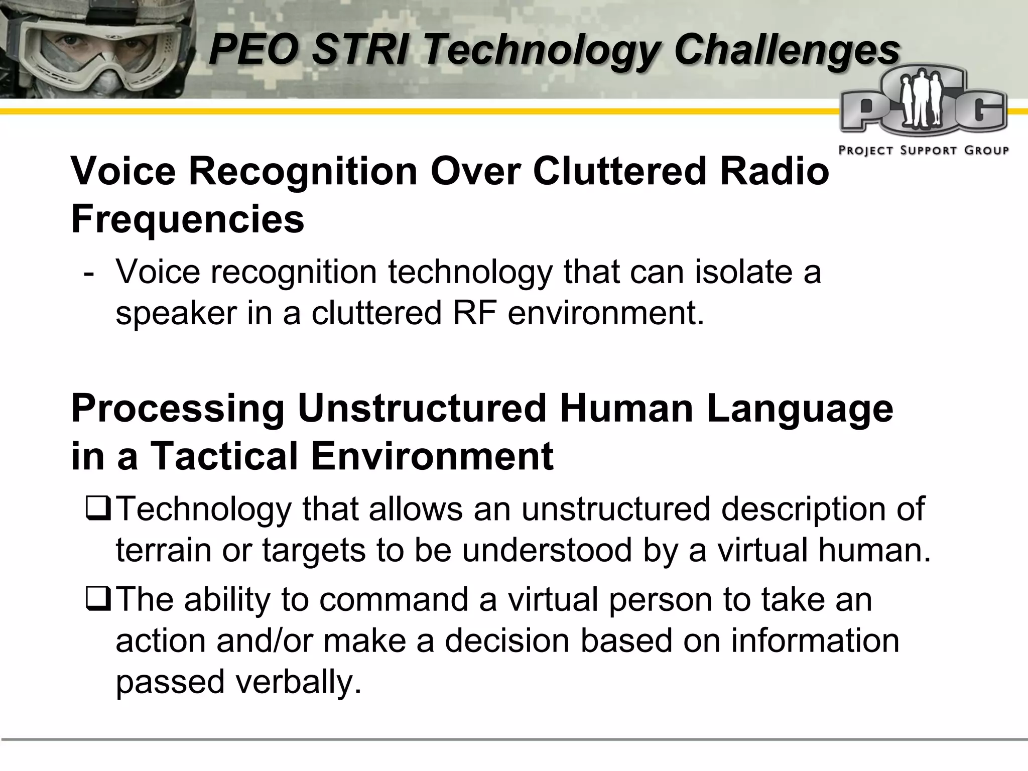 PEO STRI Technology Challenges

‭ Voice Recognition Over Cluttered Radio
  Frequencies
  - Voice recognition technology that can isolate a
    speaker in a cluttered RF environment.

‭ Processing Unstructured Human Language
  in a Tactical Environment
  Technology that allows an unstructured description of
   terrain or targets to be understood by a virtual human.
  The ability to command a virtual person to take an
   action and/or make a decision based on information
   passed verbally.
 