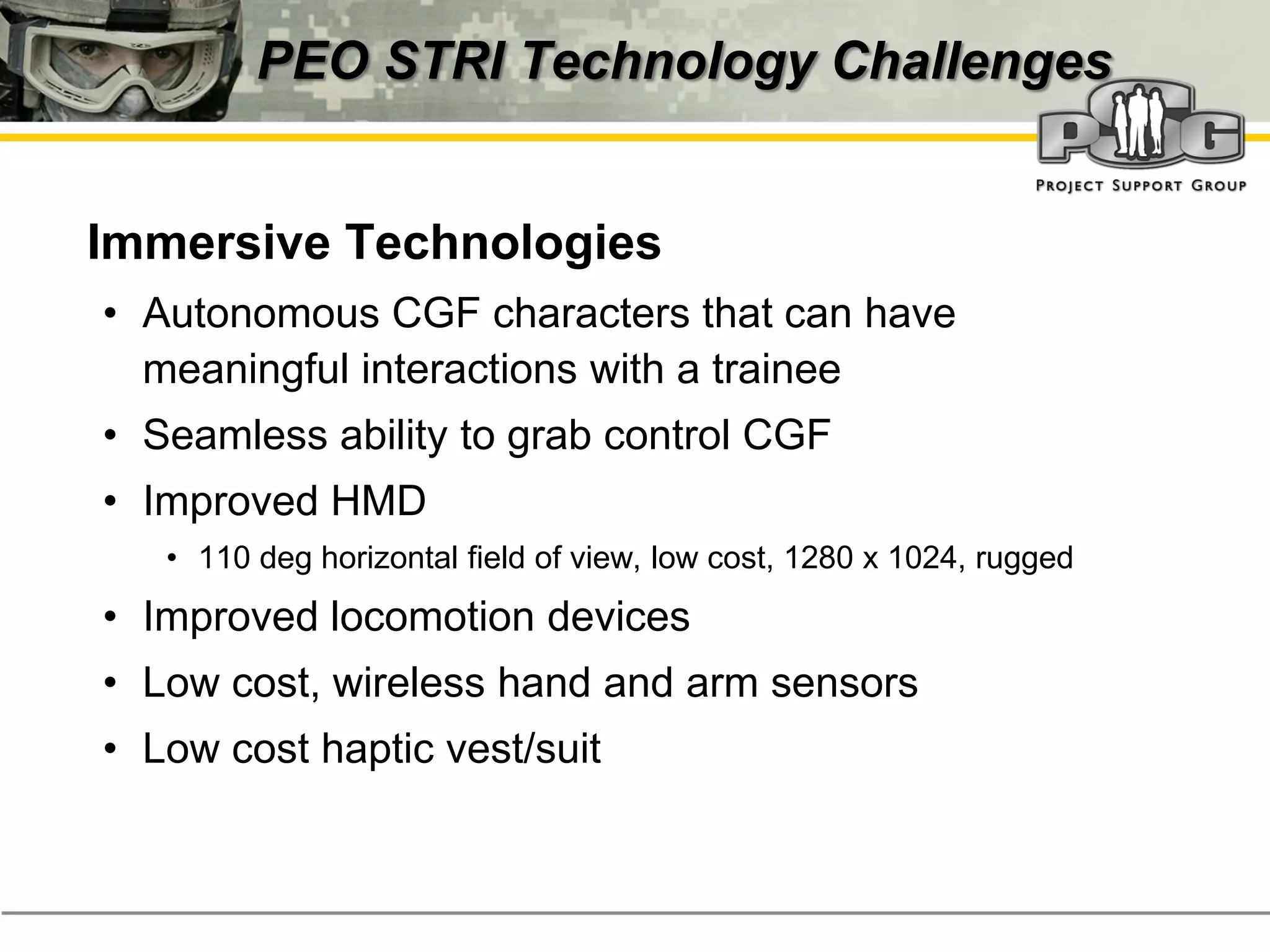 PEO STRI Technology Challenges


‭ Immersive Technologies
  • Autonomous CGF characters that can have
    meaningful interactions with a trainee
  • Seamless ability to grab control CGF
  • Improved HMD
     • 110 deg horizontal field of view, low cost, 1280 x 1024, rugged
  • Improved locomotion devices
  • Low cost, wireless hand and arm sensors
  • Low cost haptic vest/suit
 