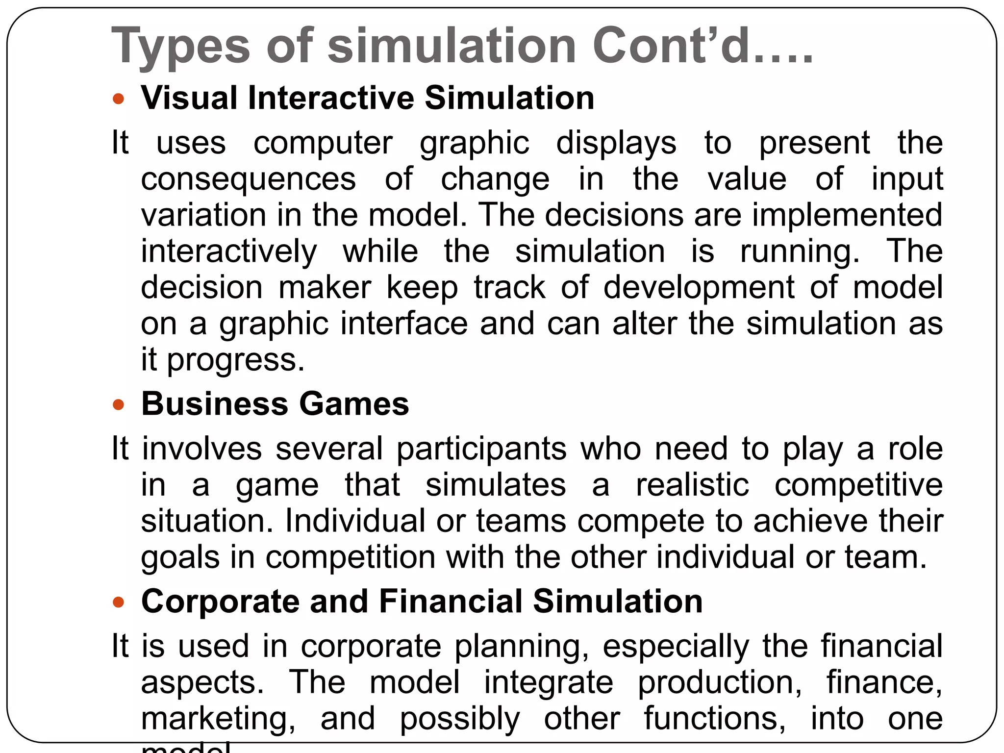 Types of simulation Cont’d….
 Visual Interactive Simulation
It uses computer graphic displays to present the
   consequences of change in the value of input
   variation in the model. The decisions are implemented
   interactively while the simulation is running. The
   decision maker keep track of development of model
   on a graphic interface and can alter the simulation as
   it progress.
 Business Games
It involves several participants who need to play a role
   in a game that simulates a realistic competitive
   situation. Individual or teams compete to achieve their
   goals in competition with the other individual or team.
 Corporate and Financial Simulation
It is used in corporate planning, especially the financial
   aspects. The model integrate production, finance,
   marketing, and possibly other functions, into one
 
