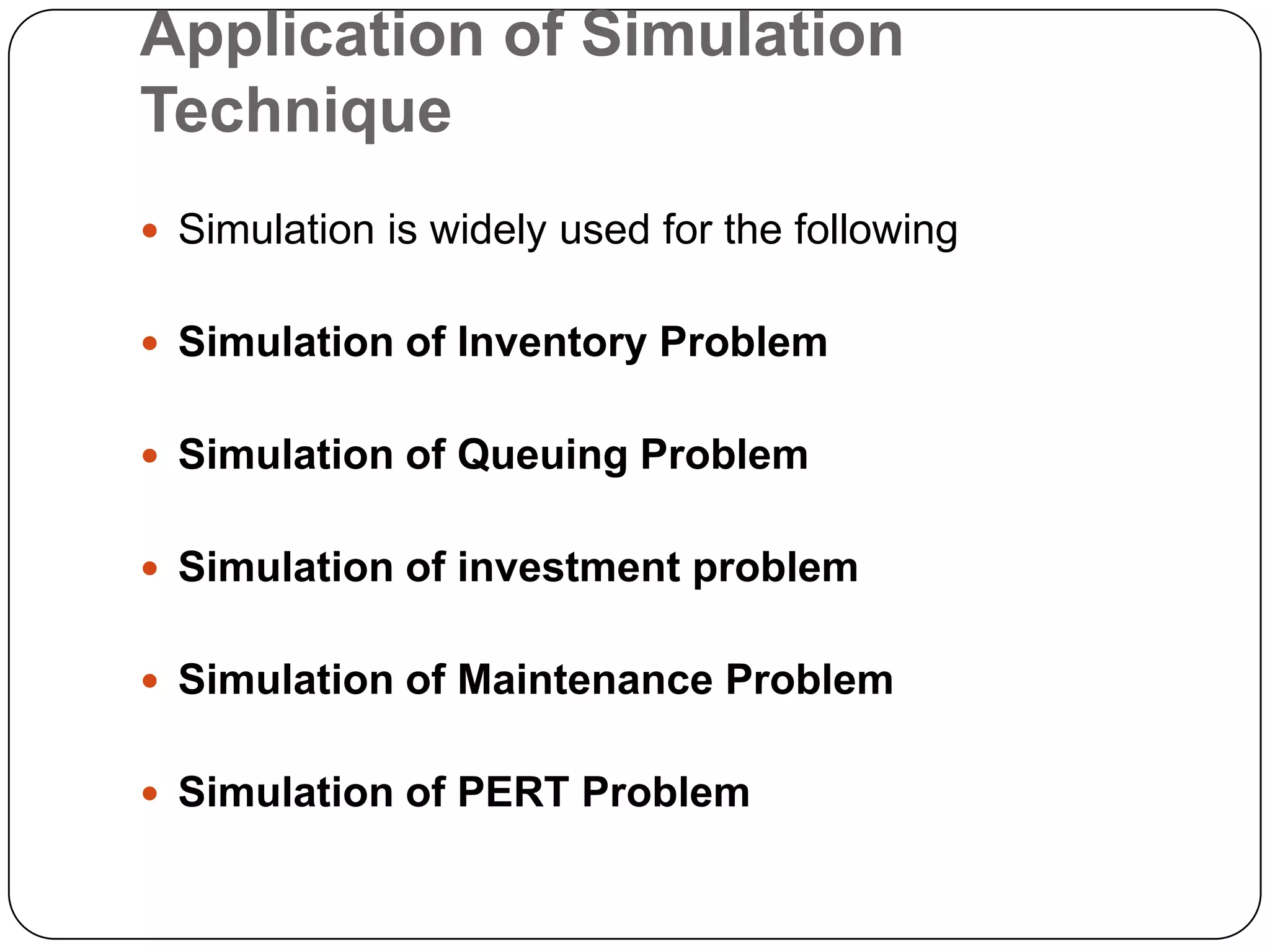 Application of Simulation
Technique
 Simulation is widely used for the following


 Simulation of Inventory Problem


 Simulation of Queuing Problem


 Simulation of investment problem


 Simulation of Maintenance Problem


 Simulation of PERT Problem
 