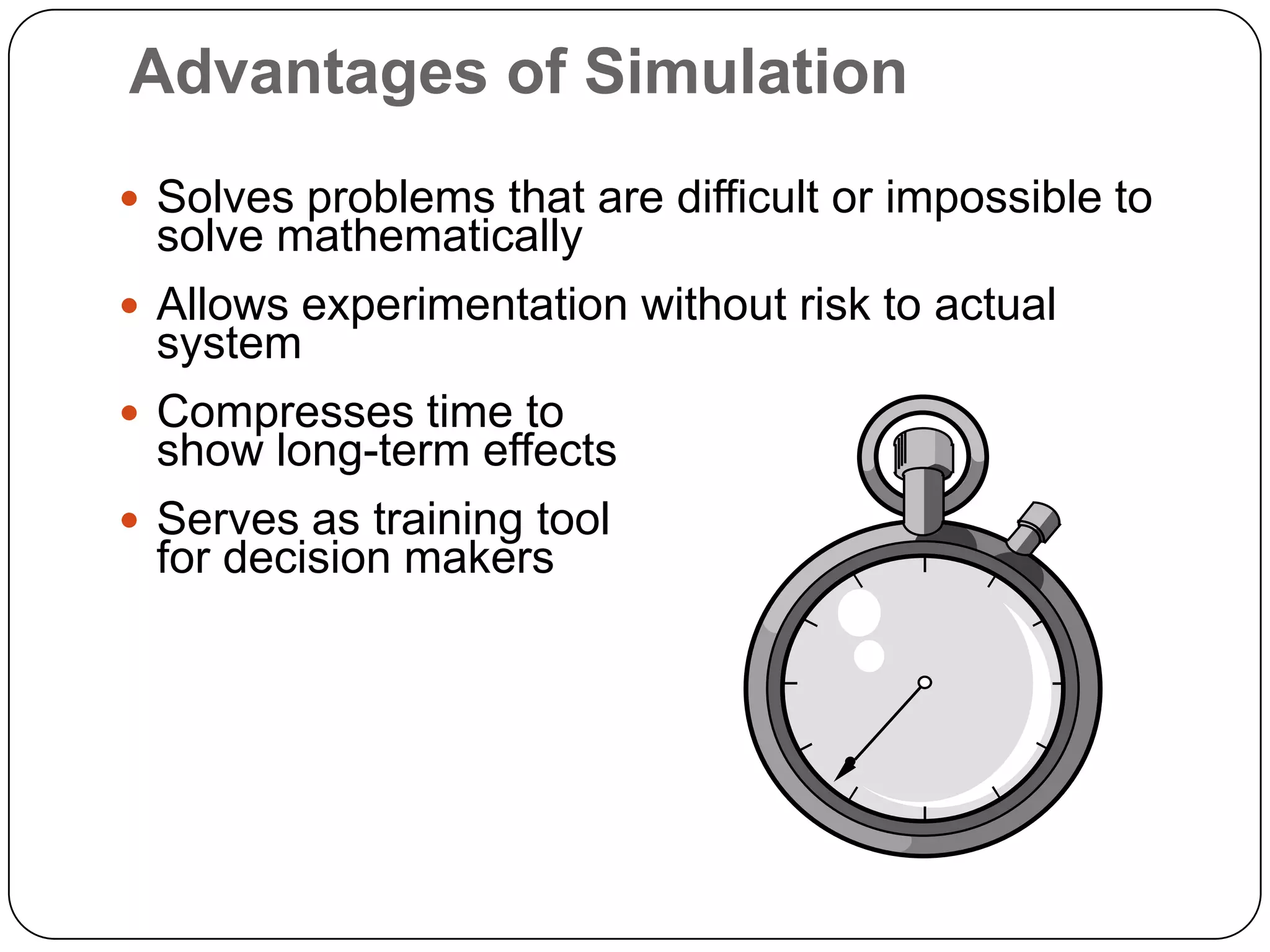 Advantages of Simulation
 Solves problems that are difficult or impossible to
  solve mathematically
 Allows experimentation without risk to actual
  system
 Compresses time to
  show long-term effects
 Serves as training tool
  for decision makers
 