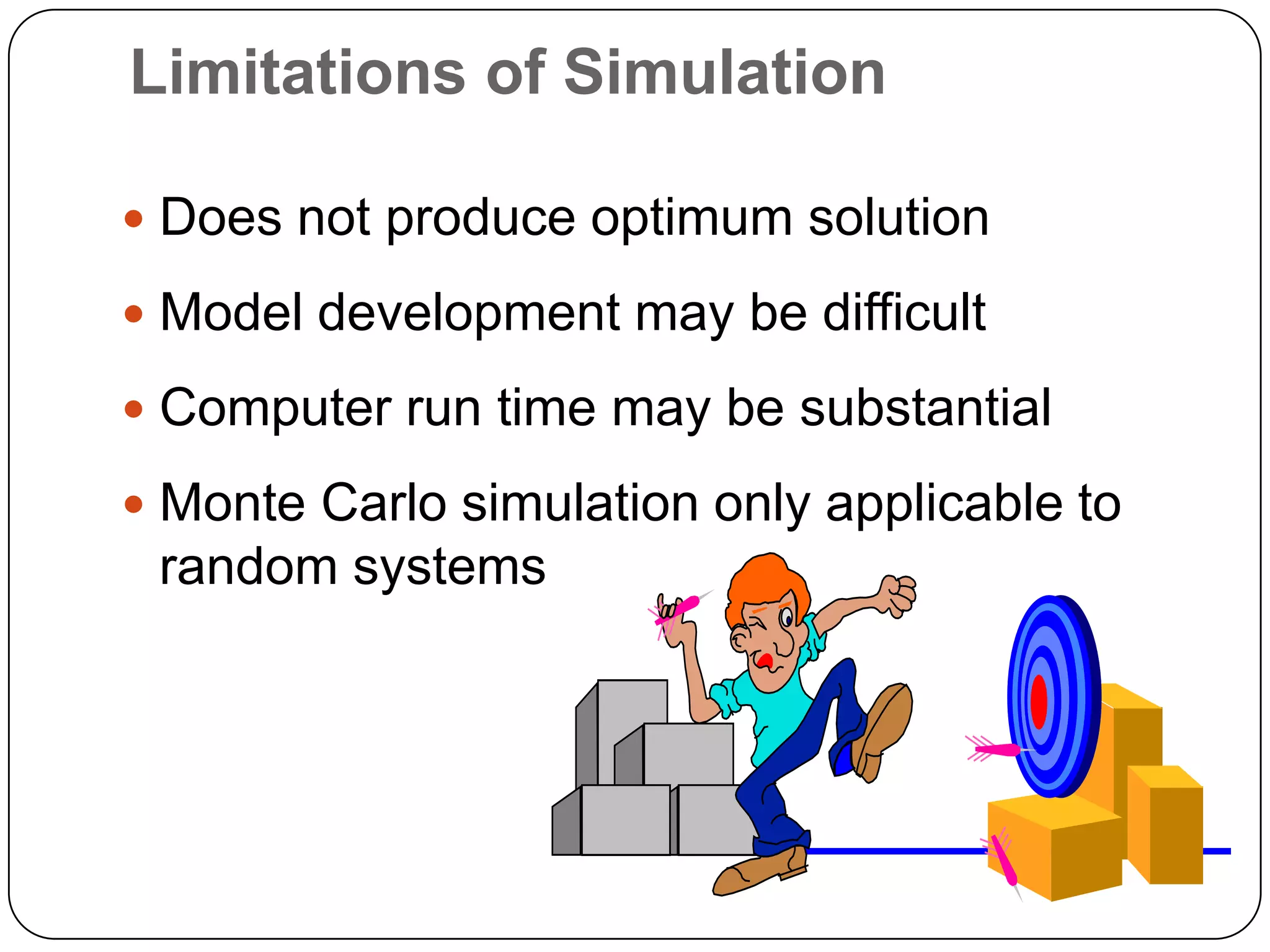 Limitations of Simulation

 Does not produce optimum solution

 Model development may be difficult

 Computer run time may be substantial

 Monte Carlo simulation only applicable to
 random systems
 