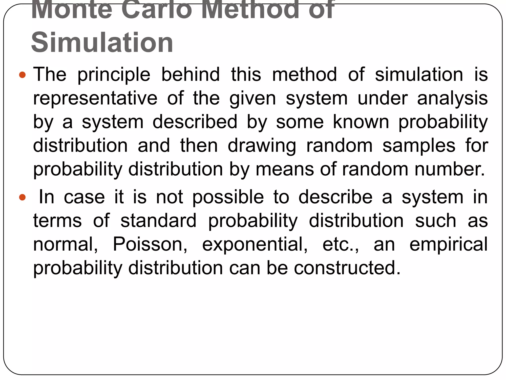 Monte Carlo Method of
 Simulation
 The principle behind this method of simulation is
  representative of the given system under analysis
  by a system described by some known probability
  distribution and then drawing random samples for
  probability distribution by means of random number.
 In case it is not possible to describe a system in
  terms of standard probability distribution such as
  normal, Poisson, exponential, etc., an empirical
  probability distribution can be constructed.
 