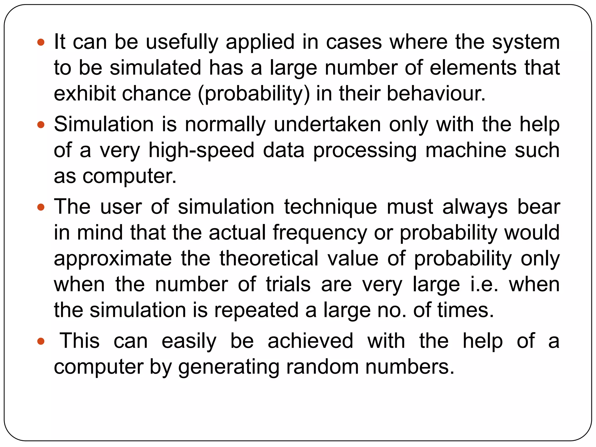  It can be usefully applied in cases where the system
  to be simulated has a large number of elements that
  exhibit chance (probability) in their behaviour.
 Simulation is normally undertaken only with the help
  of a very high-speed data processing machine such
  as computer.
 The user of simulation technique must always bear
  in mind that the actual frequency or probability would
  approximate the theoretical value of probability only
  when the number of trials are very large i.e. when
  the simulation is repeated a large no. of times.
 This can easily be achieved with the help of a
  computer by generating random numbers.
 