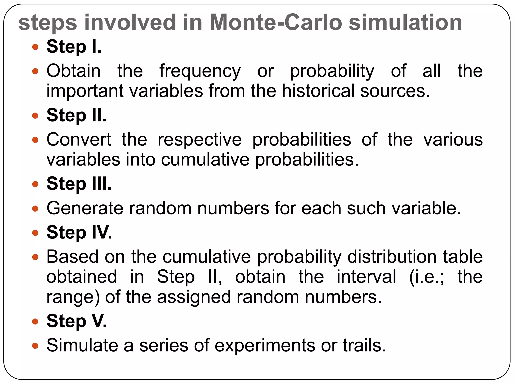 steps involved in Monte-Carlo simulation
  Step I.
  Obtain      the frequency or probability of all the
     important variables from the historical sources.
    Step II.
    Convert the respective probabilities of the various
     variables into cumulative probabilities.
    Step III.
    Generate random numbers for each such variable.
    Step IV.
    Based on the cumulative probability distribution table
     obtained in Step II, obtain the interval (i.e.; the
     range) of the assigned random numbers.
    Step V.
    Simulate a series of experiments or trails.
 