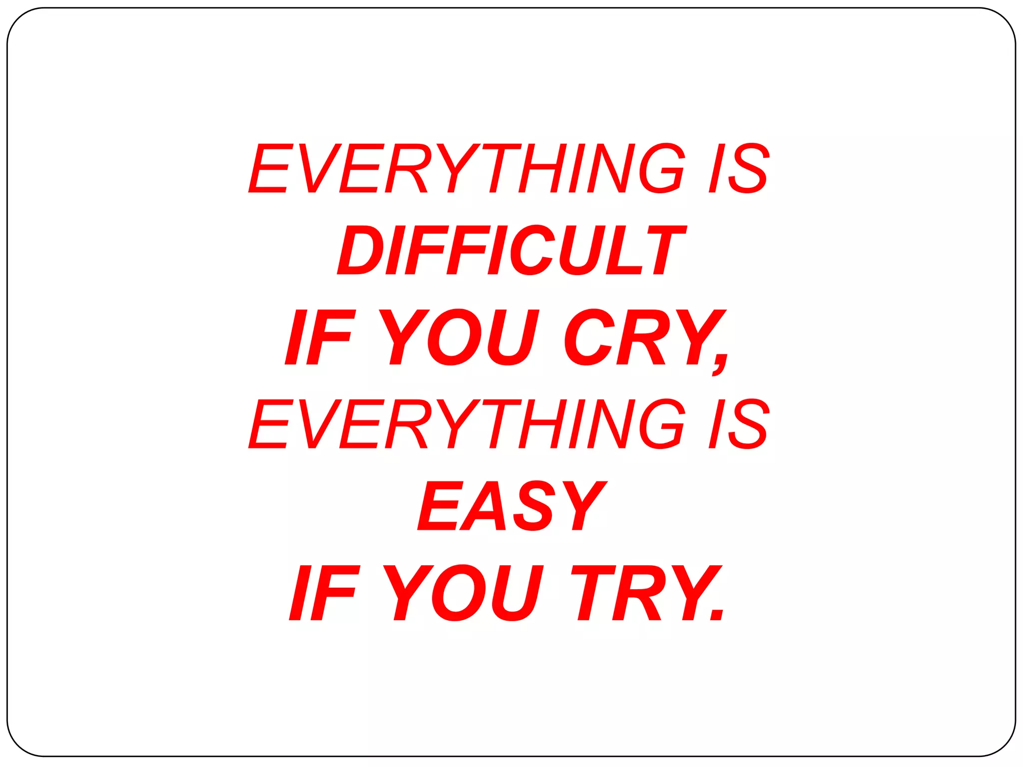 EVERYTHING IS
  DIFFICULT
IF YOU CRY,
EVERYTHING IS
    EASY
 IF YOU TRY.
 