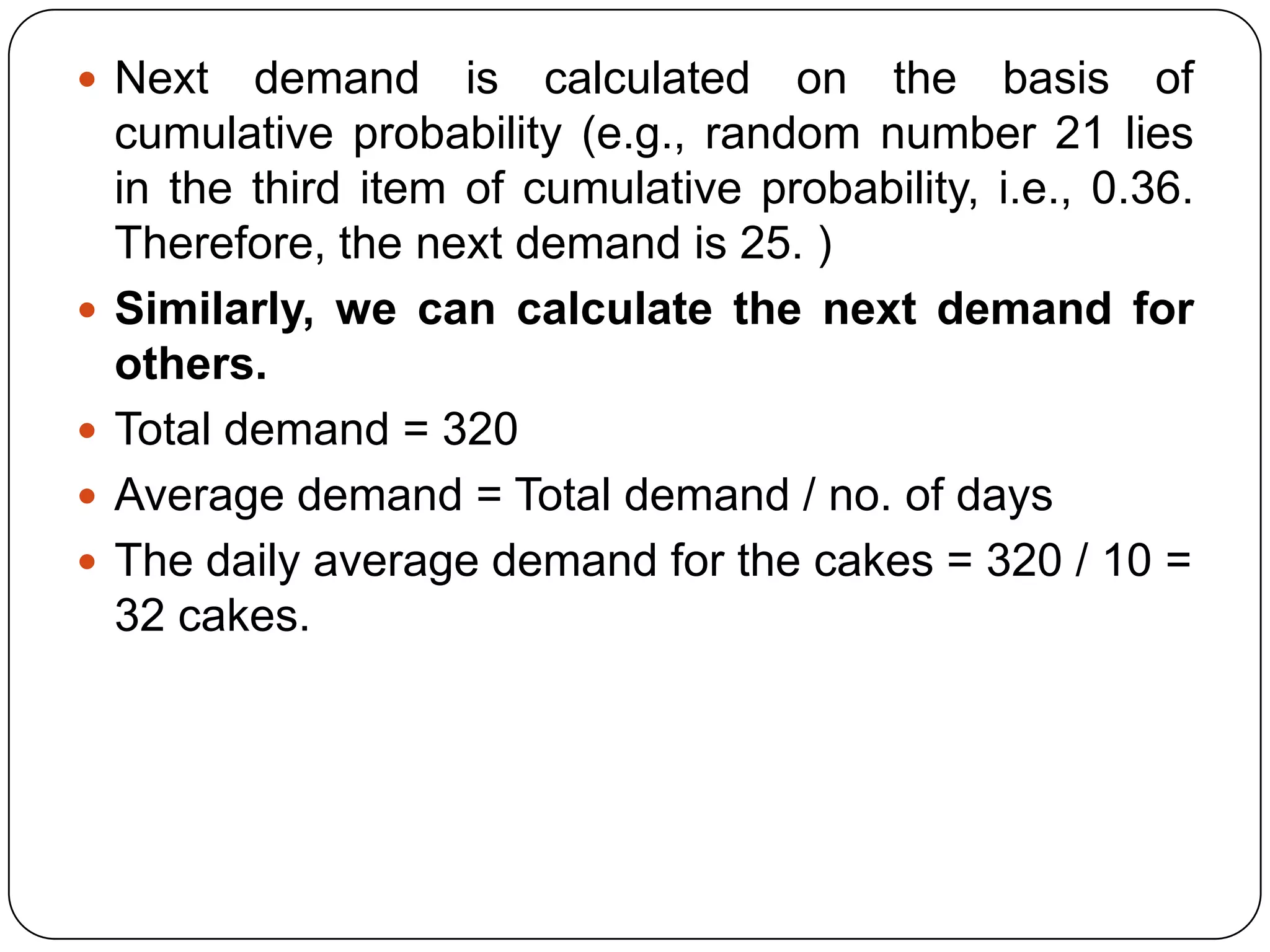 Next     demand is calculated on the basis of
    cumulative probability (e.g., random number 21 lies
    in the third item of cumulative probability, i.e., 0.36.
    Therefore, the next demand is 25. )
   Similarly, we can calculate the next demand for
    others.
   Total demand = 320
   Average demand = Total demand / no. of days
   The daily average demand for the cakes = 320 / 10 =
    32 cakes.
 