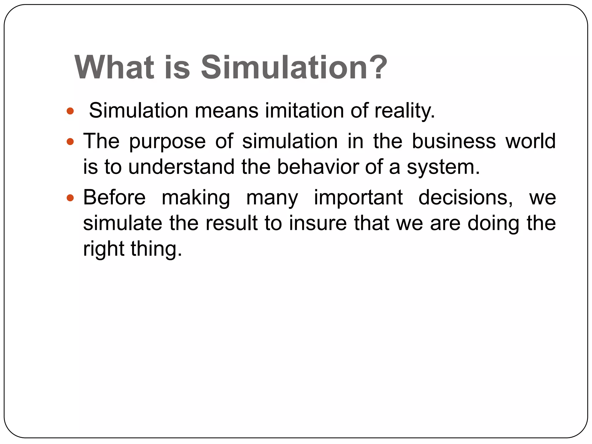 What is Simulation?
 Simulation means imitation of reality.
 The purpose of simulation in the business world
  is to understand the behavior of a system.
 Before making many important decisions, we
  simulate the result to insure that we are doing the
  right thing.
 