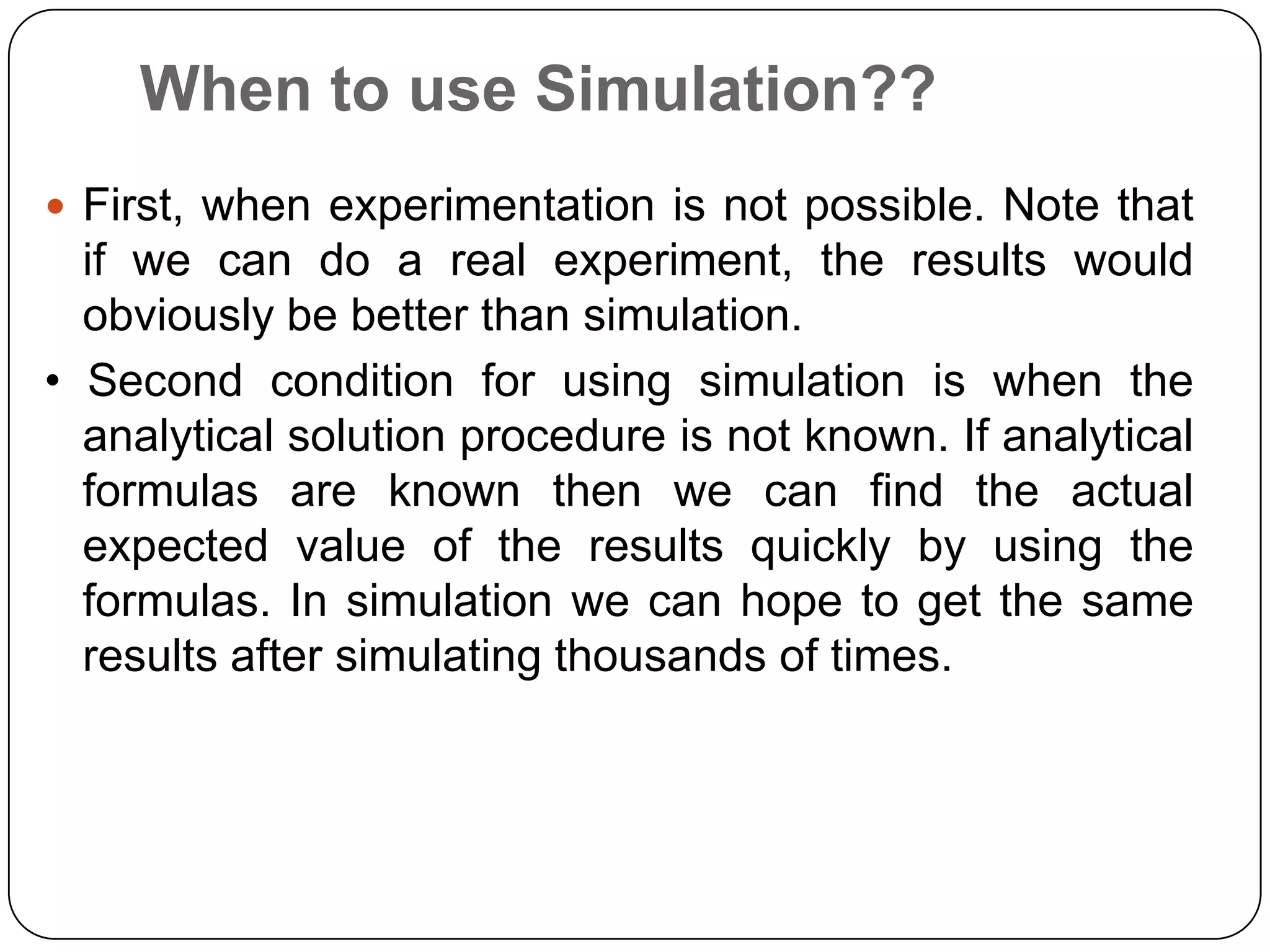 When to use Simulation??
 First, when experimentation is not possible. Note that
  if we can do a real experiment, the results would
  obviously be better than simulation.
• Second condition for using simulation is when the
  analytical solution procedure is not known. If analytical
  formulas are known then we can find the actual
  expected value of the results quickly by using the
  formulas. In simulation we can hope to get the same
  results after simulating thousands of times.
 