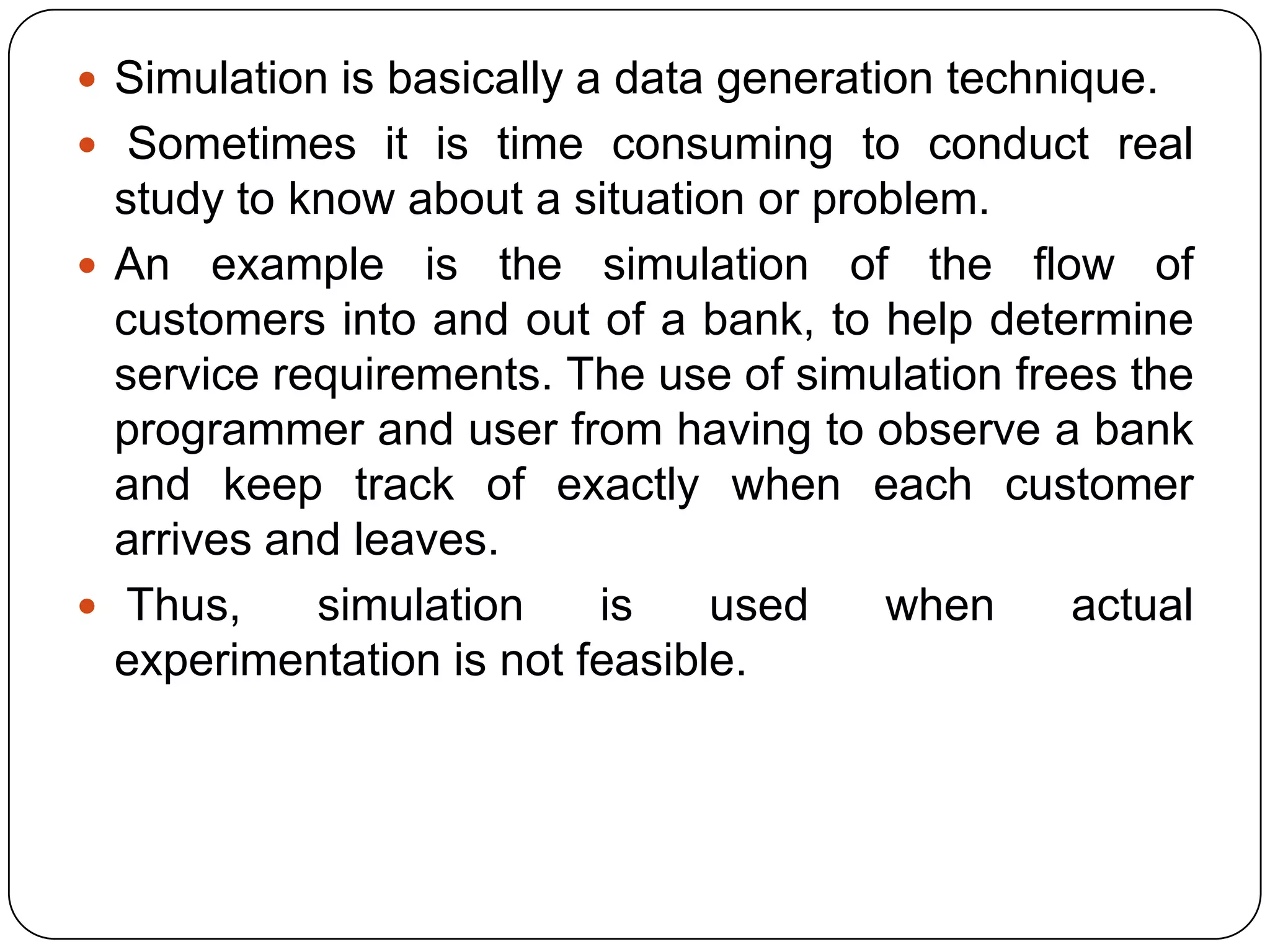 Simulation is basically a data generation technique.
 Sometimes it is time consuming to conduct real
  study to know about a situation or problem.
 An example is the simulation of the flow of
  customers into and out of a bank, to help determine
  service requirements. The use of simulation frees the
  programmer and user from having to observe a bank
  and keep track of exactly when each customer
  arrives and leaves.
 Thus,     simulation    is    used    when     actual
  experimentation is not feasible.
 