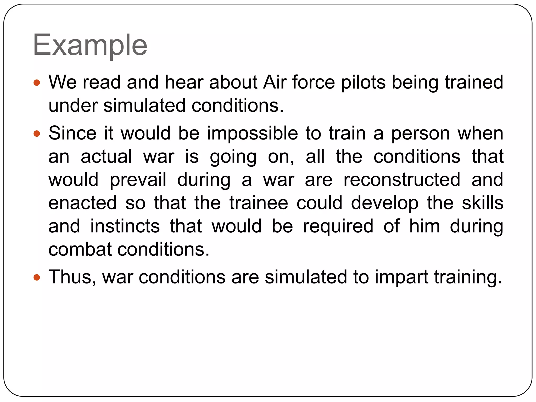 Example
 We read and hear about Air force pilots being trained
  under simulated conditions.
 Since it would be impossible to train a person when
  an actual war is going on, all the conditions that
  would prevail during a war are reconstructed and
  enacted so that the trainee could develop the skills
  and instincts that would be required of him during
  combat conditions.
 Thus, war conditions are simulated to impart training.
 