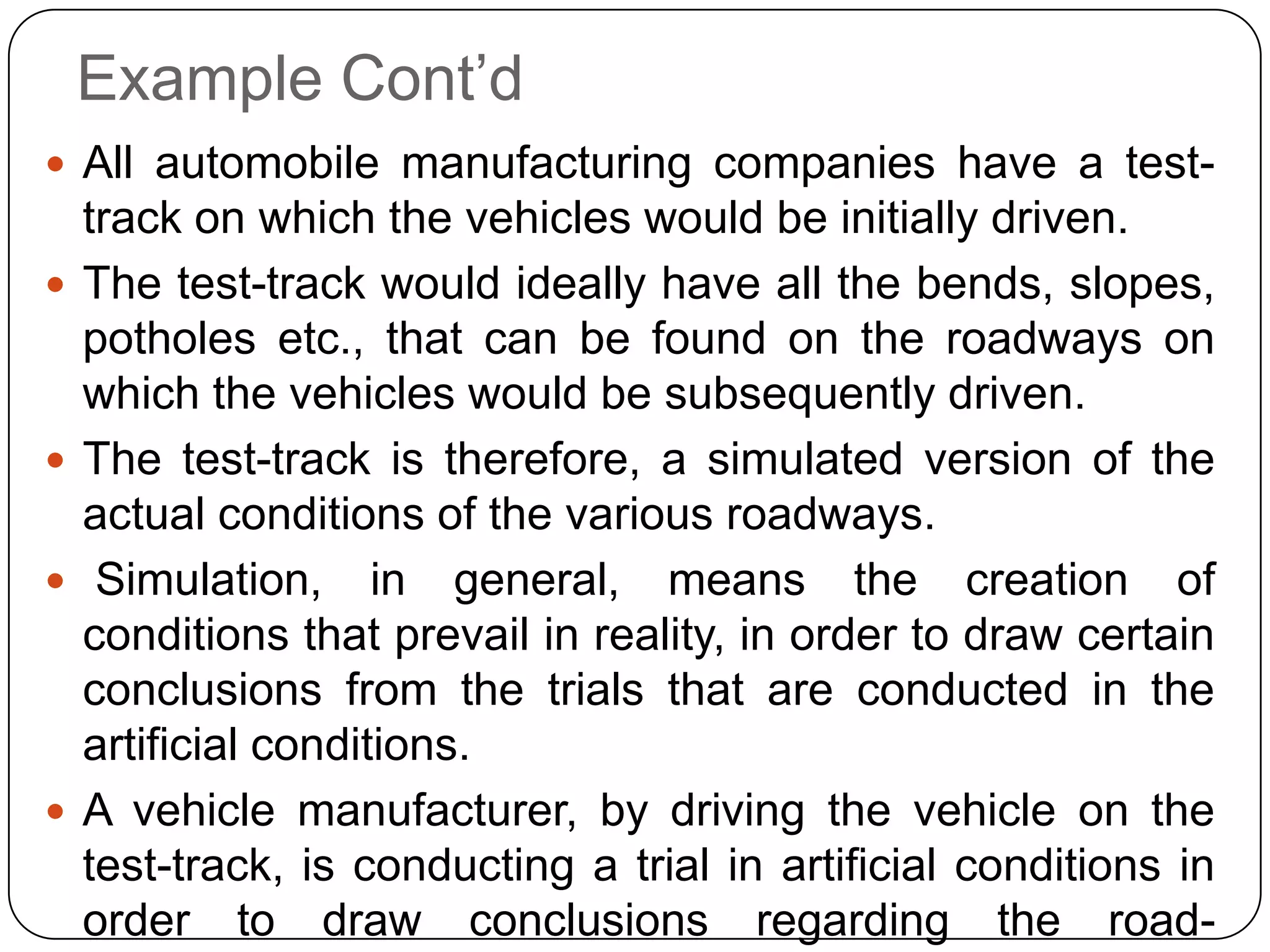 Example Cont’d
 All automobile manufacturing companies have a test-
    track on which the vehicles would be initially driven.
   The test-track would ideally have all the bends, slopes,
    potholes etc., that can be found on the roadways on
    which the vehicles would be subsequently driven.
   The test-track is therefore, a simulated version of the
    actual conditions of the various roadways.
    Simulation, in general, means the creation of
    conditions that prevail in reality, in order to draw certain
    conclusions from the trials that are conducted in the
    artificial conditions.
   A vehicle manufacturer, by driving the vehicle on the
    test-track, is conducting a trial in artificial conditions in
    order to draw conclusions regarding the road-
 