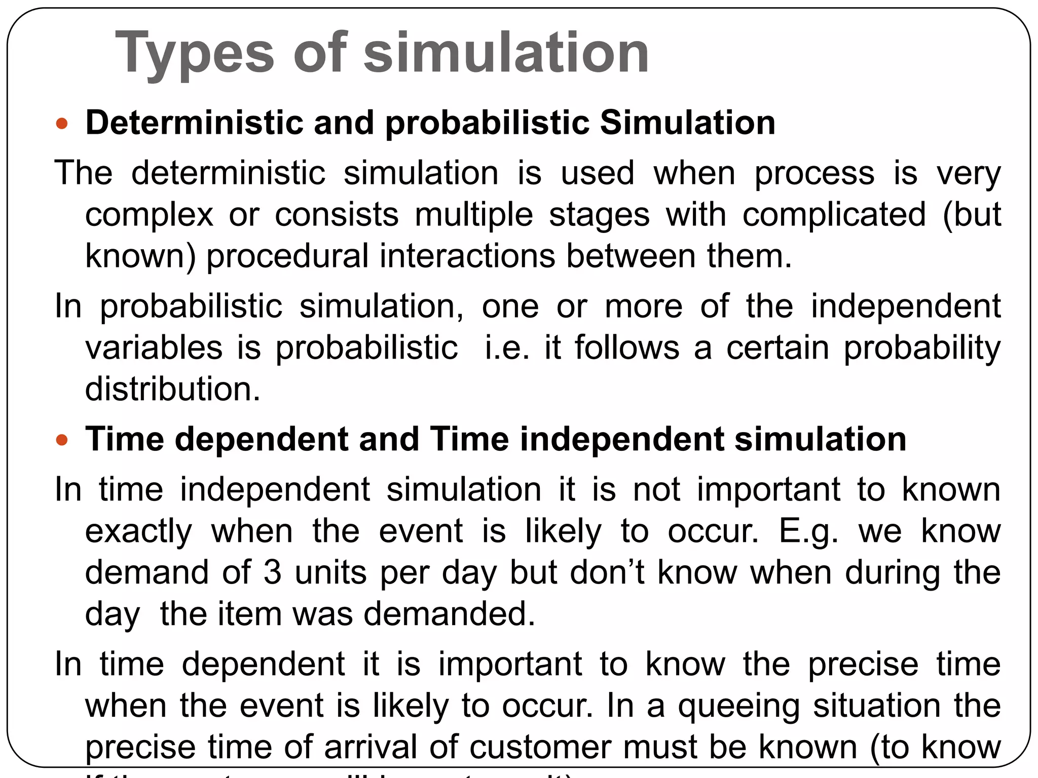 Types of simulation
 Deterministic and probabilistic Simulation
The deterministic simulation is used when process is very
  complex or consists multiple stages with complicated (but
  known) procedural interactions between them.
In probabilistic simulation, one or more of the independent
  variables is probabilistic i.e. it follows a certain probability
  distribution.
 Time dependent and Time independent simulation
In time independent simulation it is not important to known
  exactly when the event is likely to occur. E.g. we know
  demand of 3 units per day but don’t know when during the
  day the item was demanded.
In time dependent it is important to know the precise time
  when the event is likely to occur. In a queeing situation the
  precise time of arrival of customer must be known (to know
 