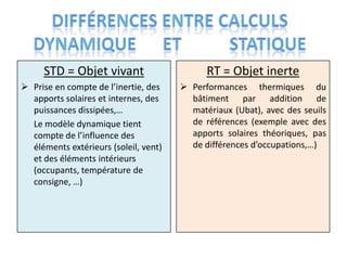 STD = Objet vivant                      RT = Objet inerte
 Prise en compte de l’inertie, des     Performances thermiques du
  apports solaires et internes, des      bâtiment par addition de
  puissances dissipées,…                 matériaux (Ubat), avec des seuils
  Le modèle dynamique tient              de références (exemple avec des
  compte de l’influence des              apports solaires théoriques, pas
  éléments extérieurs (soleil, vent)     de différences d’occupations,…)
  et des éléments intérieurs
  (occupants, température de
  consigne, …)
 