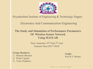 The Study and Simulation of Performance Parameters
Of Wireless Sensor Network
Using MATLAB
Electronics And Communication Engineering
Year /semester: 4th Year/7th sem
Session Year:2017-2018
Guide:
Prof R.V. Bobate
Group Members:
1) Shankar Bhoskar
2) Pratik Ughade
3) Vicky Pandhare
Priyadarshani Institute of Engineering & Technology Nagpur
02-Apr-18 ECE,PIET,Nagpur 1
 