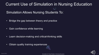 Current Use of Simulation in Nursing Education
Simulation Allows Nursing Students To:
• Bridge the gap between theory and practice
• Gain confidence while learning
• Learn decision-making and critical-thinking skills
• Obtain quality training experiences
 