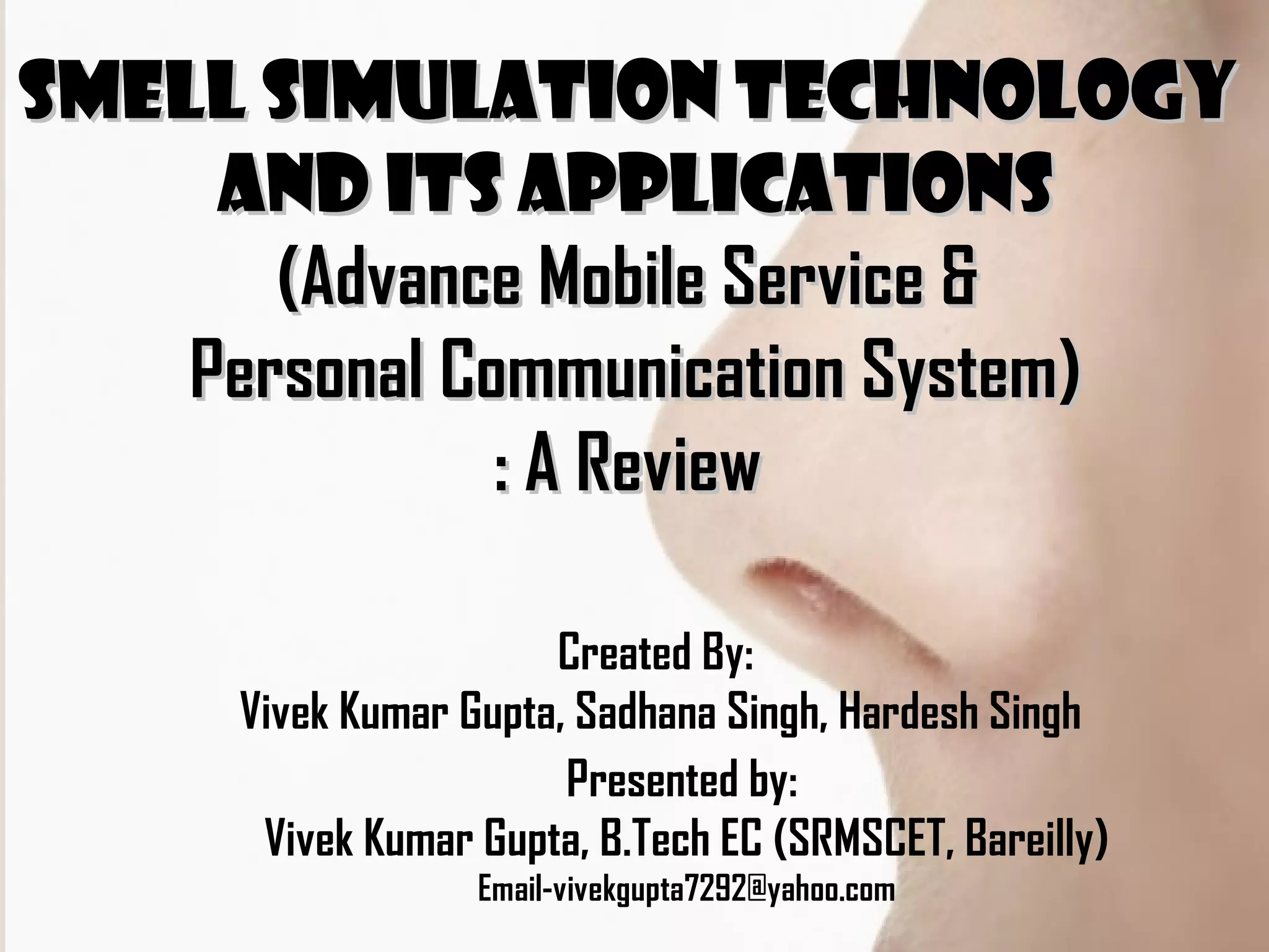 Smell Simulation TechnologySmell Simulation Technology
and its Applicationsand its Applications
(Advance Mobile Service &(Advance Mobile Service &
Personal Communication System)Personal Communication System)
: A Review: A Review
Presented by:
Vivek Kumar Gupta, B.Tech EC (SRMSCET, Bareilly)
Email-vivekgupta7292@yahoo.com
Created By:
Vivek Kumar Gupta, Sadhana Singh, Hardesh Singh
 