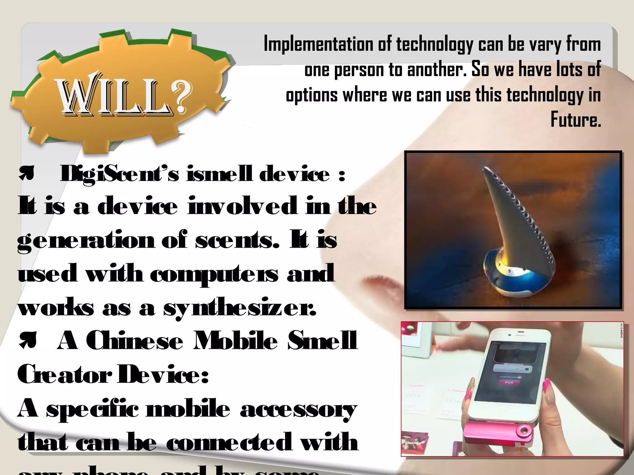 WillWill?
 DigiScent’s ismell device :
It is a device involved in the
generation of scents. It is
used with computers and
works as a synthesizer.
 A Chinese Mobile Smell
CreatorDevice:
A specific mobile accessory
that can be connected with
Implementation of technology can be vary from
one person to another. So we have lots of
options where we can use this technology in
Future.
 