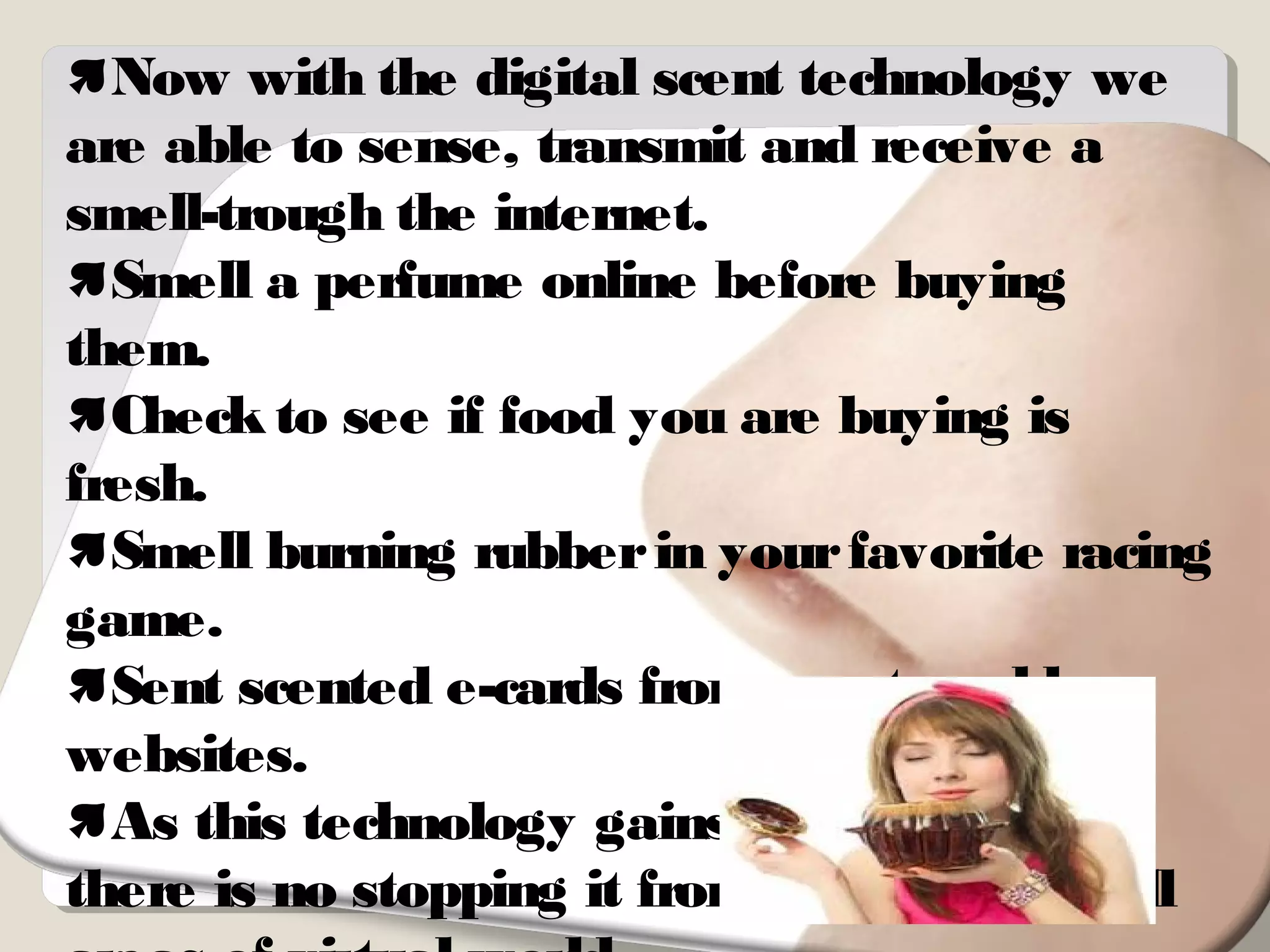 Now with the digital scent technology we
are able to sense, transmit and receive a
smell-trough the internet.
Smell a perfume online before buying
them.
Check to see if food you are buying is
fresh.
Smell burning rubberin yourfavorite racing
game.
Sent scented e-cards from scent enable
websites.
As this technology gains mass appeal ,
there is no stopping it from entering into all
 