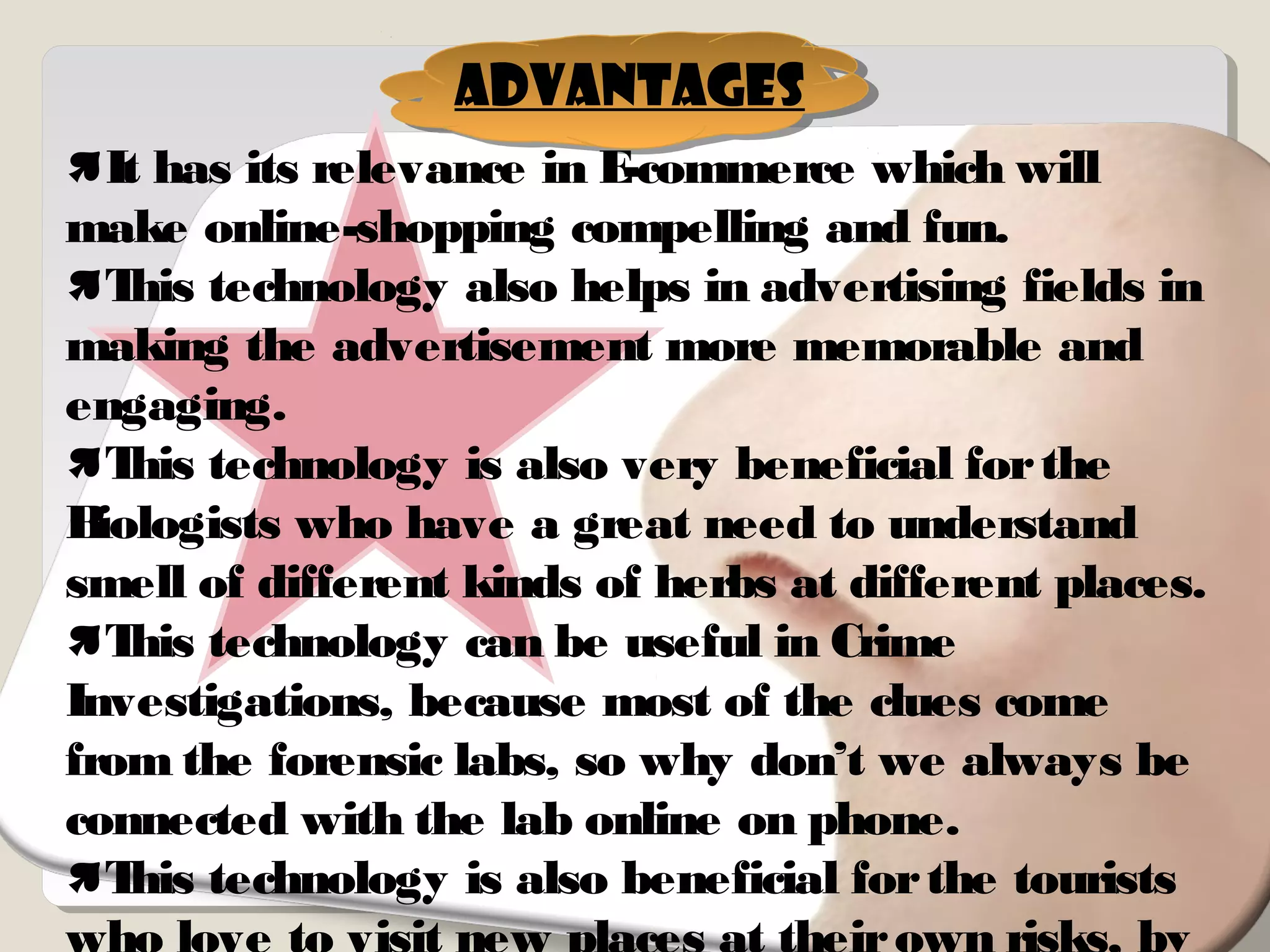 It has its relevance in E-commerce which will
make online-shopping compelling and fun.
This technology also helps in advertising fields in
making the advertisement more memorable and
engaging.
This technology is also very beneficial forthe
Biologists who have a great need to understand
smell of different kinds of herbs at different places.
This technology can be useful in Crime
Investigations, because most of the clues come
from the forensic labs, so why don’t we always be
connected with the lab online on phone.
This technology is also beneficial forthe tourists
Advantages
 