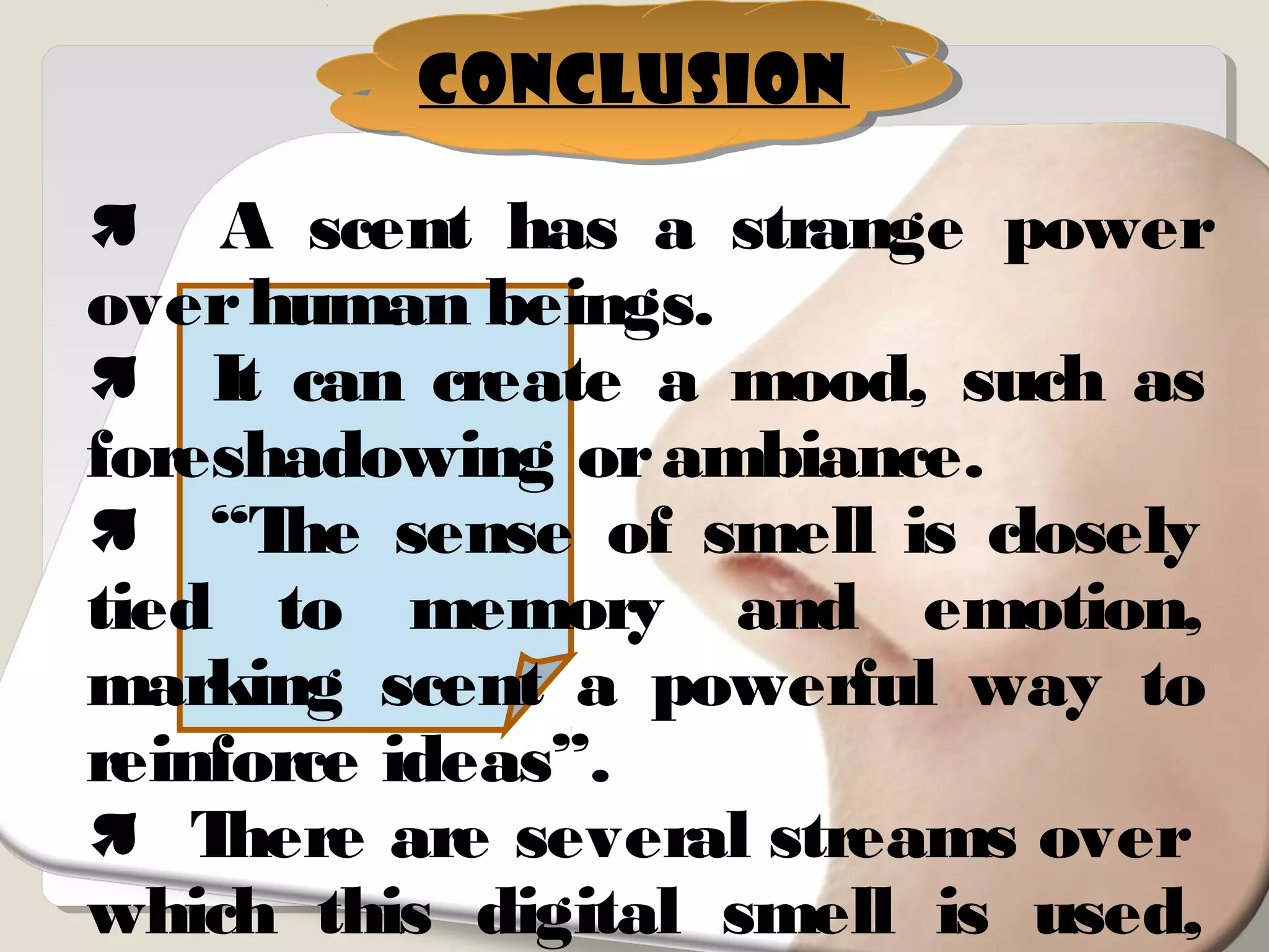 Conclusion
 A scent has a strange power
overhuman beings.
 It can create a mood, such as
foreshadowing orambiance.
 “The sense of smell is closely
tied to memory and emotion,
marking scent a powerful way to
reinforce ideas”.
 There are several streams over
which this digital smell is used,
 