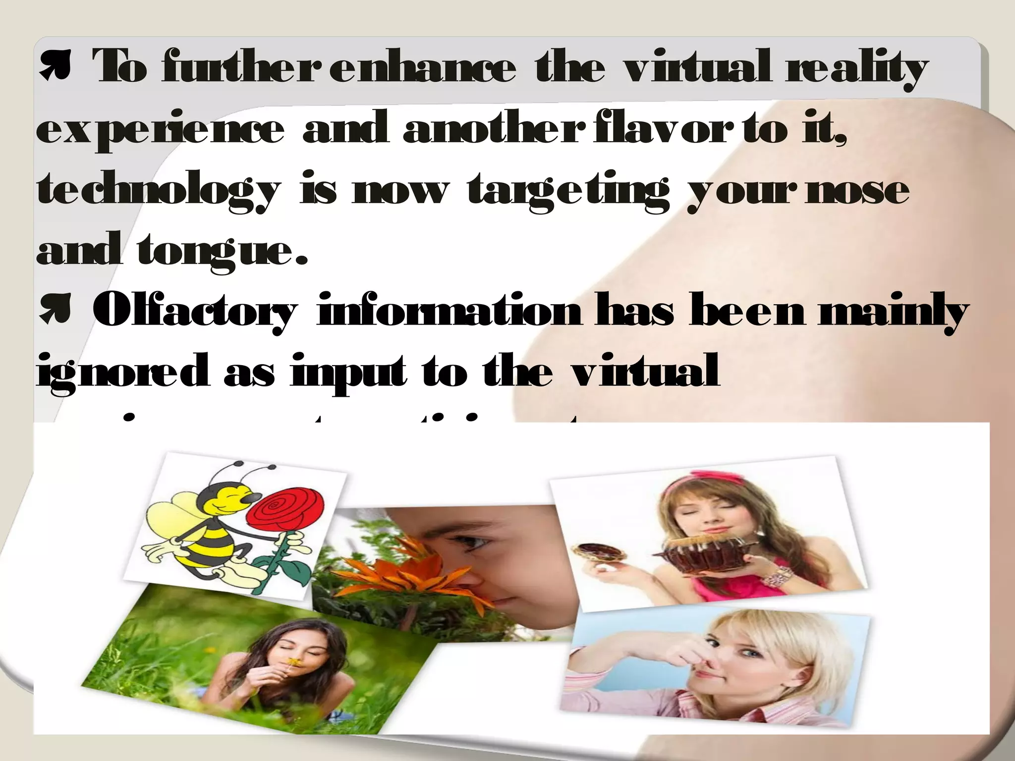  To furtherenhance the virtual reality
experience and anotherflavorto it,
technology is now targeting yournose
and tongue.
 Olfactory information has been mainly
ignored as input to the virtual
environment participant.
 In spite of the fact that olfactory
receptors provide such a rich source of
information to the human.
 