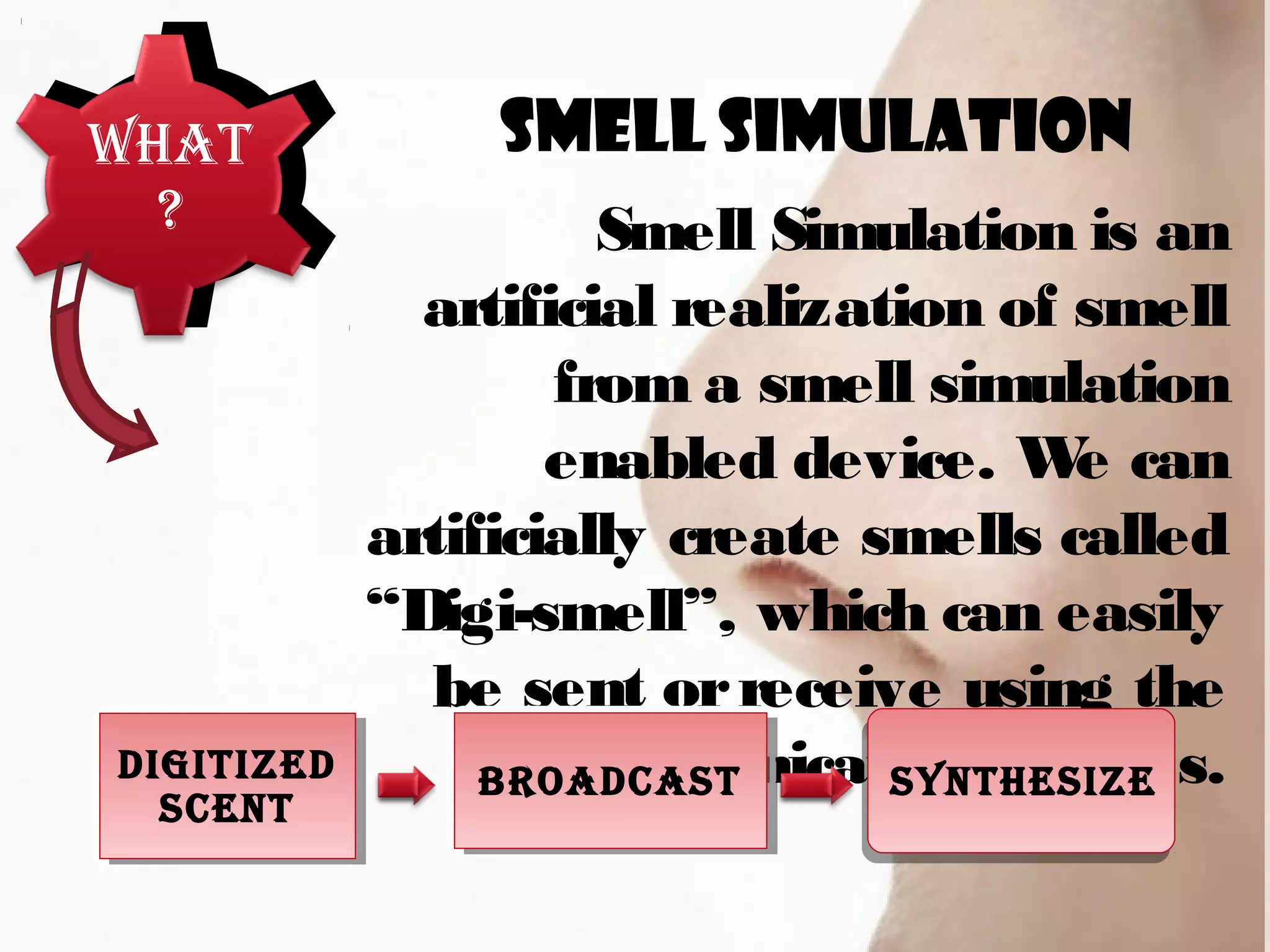 What
?
Smell Simulation
Smell Simulation is an
artificial realization of smell
from a smell simulation
enabled device. We can
artificially create smells called
“Digi-smell”, which can easily
be sent orreceive using the
communication devices.DigitizeD
Scent
DigitizeD
Scent
BroaDcaStBroaDcaSt SyntheSize
 