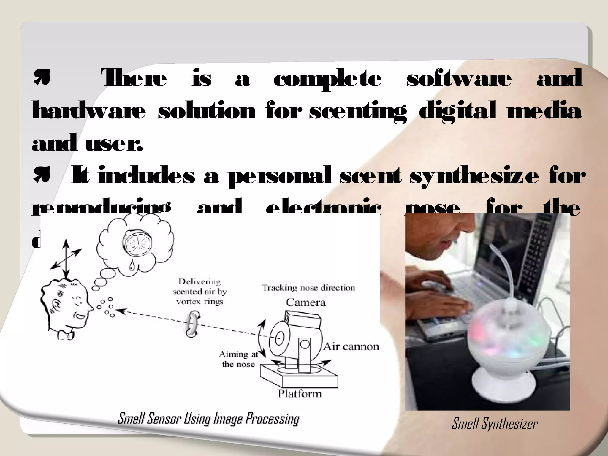 There is a complete software and
hardware solution for scenting digital media
and user.
 It includes a personal scent synthesize for
reproducing and electronic nose for the
detection of the smell.
Smell Sensor Using Image ProcessingSmell Sensor Using Image Processing Smell Synthesizer
 