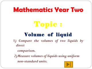 Mathematics Year Two
Topic :
Volume of liquid
1) Compare the volumes of two liquids by
direct
comparison.
2)Measure volumes of liquids using uniform
non-standard units.
 
