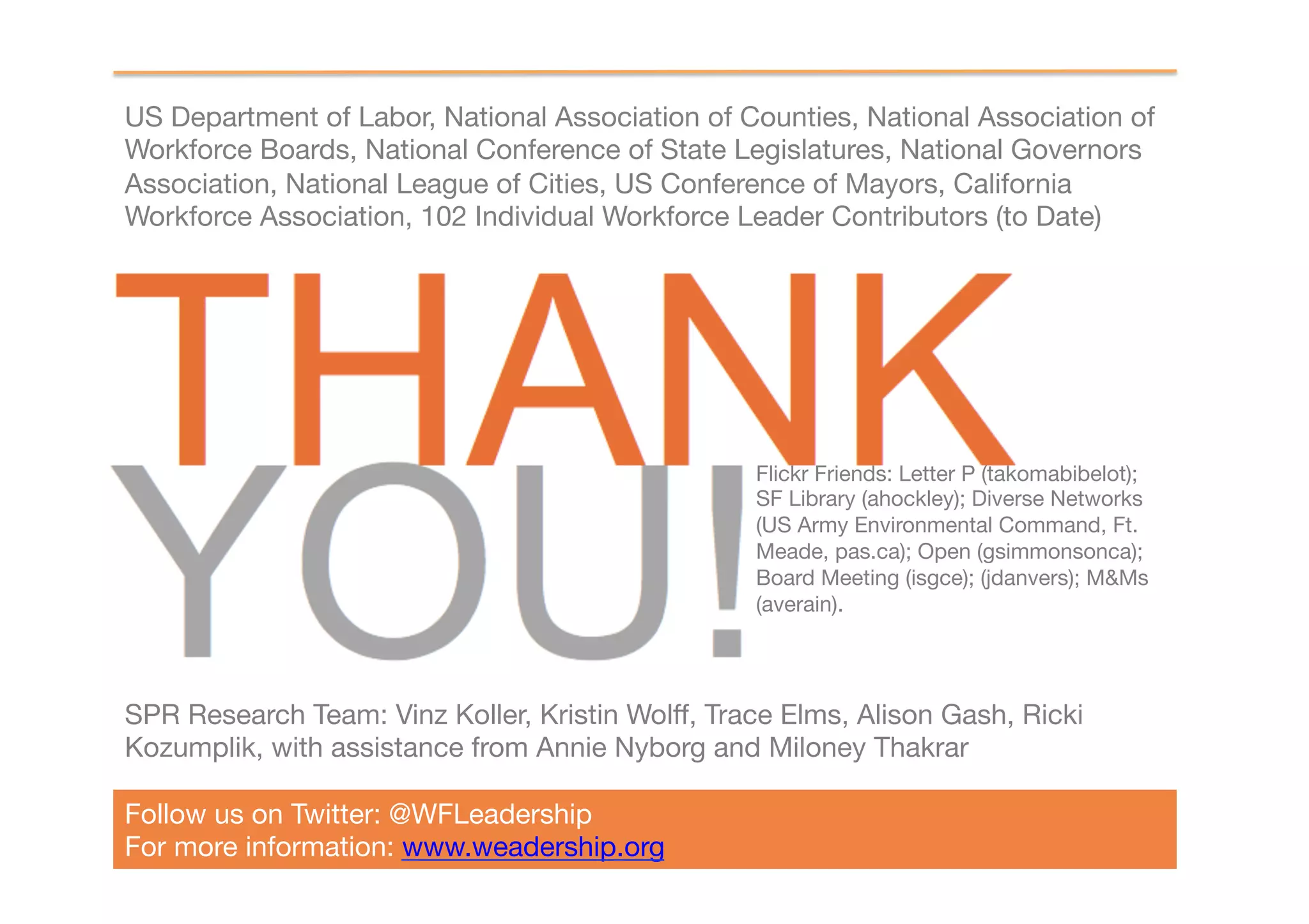 US Department of Labor, National Association of Counties, National Association of
Workforce Boards, National Conference of State Legislatures, National Governors
Association, National League of Cities, US Conference of Mayors, California
Workforce Association, 102 Individual Workforce Leader Contributors (to Date)




                                                  Flickr Friends: Letter P (takomabibelot);
                                                  SF Library (ahockley); Diverse Networks
                                                  (US Army Environmental Command, Ft.
                                                  Meade, pas.ca); Open (gsimmonsonca);
                                                  Board Meeting (isgce); (jdanvers); M&Ms
                                                  (averain). 




SPR Research Team: Vinz Koller, Kristin Wolff, Trace Elms, Alison Gash, Ricki
Kozumplik, with assistance from Annie Nyborg and Miloney Thakrar

Follow us on Twitter: @WFLeadership
For more information: www.weadership.org 
 