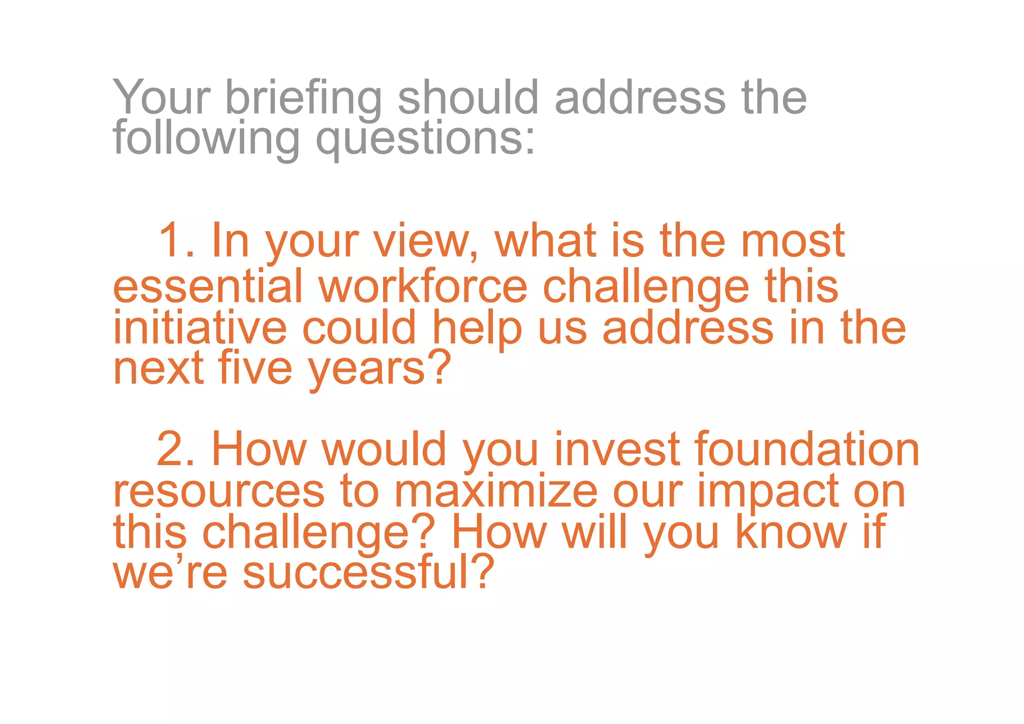 Your briefing should address the
following questions:

   1. In your view, what is the most
essential workforce challenge this
initiative could help us address in the
next five years?
  2. How would you invest foundation
resources to maximize our impact on
this challenge? How will you know if
we’re successful?
 