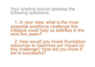 Your briefing should address the
following questions:

   1. In your view, what is the most
essential workforce challenge this
initiative could help us address in the
next five years?
  2. How would you invest foundation
resources to maximize our impact on
this challenge? How will you know if
we’re successful?
 