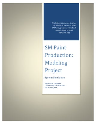 The following document describes
the solution of the case of study
SM Paints, presented in the Tenth
Annual Contest of IIE/RA
FEBRUARY 2013

SM Paint
Production:
Modeling
Project
System Simulation
HRISHIKESH KHAMKAR
OSMER DUBIQUE MERCEDES
MICHELLE SLIFKA

 