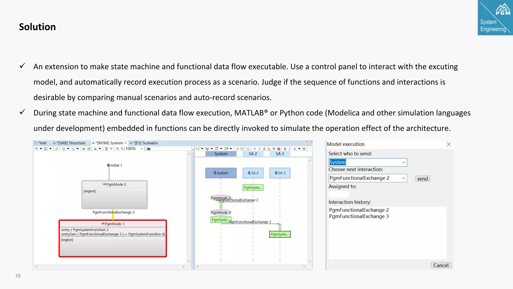 System
Engineering
10
Solution
ü An extension to make state machine and functional data flow executable. Use a control panel to interact with the excuting
model, and automatically record execution process as a scenario. Judge if the sequence of functions and interactions is
desirable by comparing manual scenarios and auto-record scenarios.
ü During state machine and functional data flow execution, MATLAB® or Python code (Modelica and other simulation languages
under development) embedded in functions can be directly invoked to simulate the operation effect of the architecture.
 