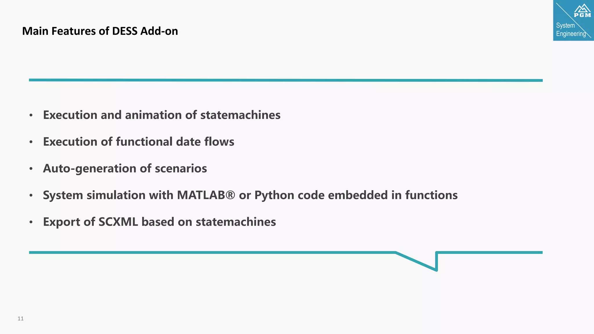 System
Engineering
11
Main Features of DESS Add-on
• Execution and animation of statemachines
• Execution of functional date flows
• Auto-generation of scenarios
• System simulation with MATLAB® or Python code embedded in functions
• Export of SCXML based on statemachines
 