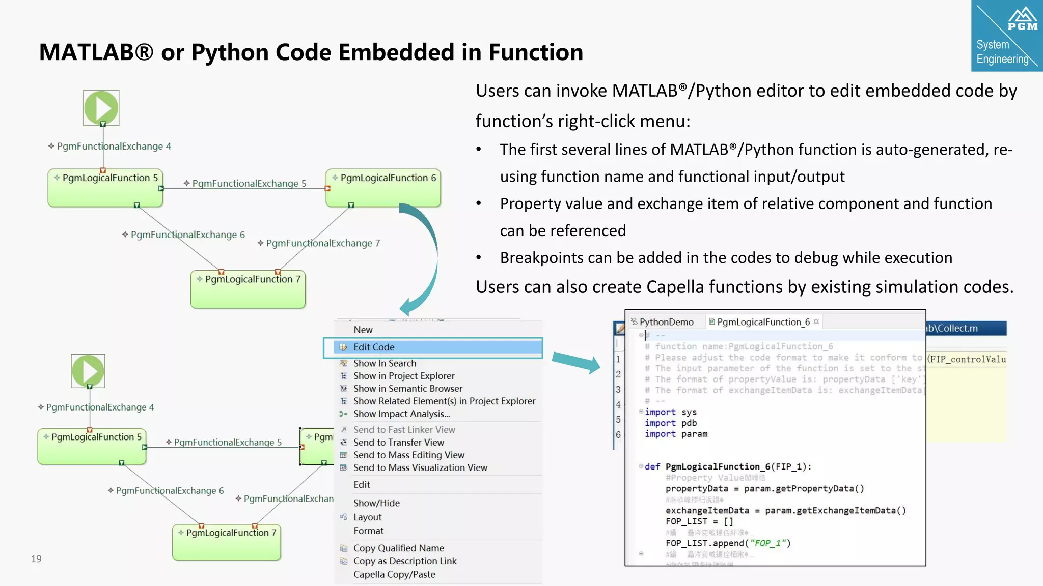 System
Engineering
19
MATLAB® or Python Code Embedded in Function
Users can invoke MATLAB®/Python editor to edit embedded code by
function’s right-click menu:
• The first several lines of MATLAB®/Python function is auto-generated, re-
using function name and functional input/output
• Property value and exchange item of relative component and function
can be referenced
• Breakpoints can be added in the codes to debug while execution
Users can also create Capella functions by existing simulation codes.
 