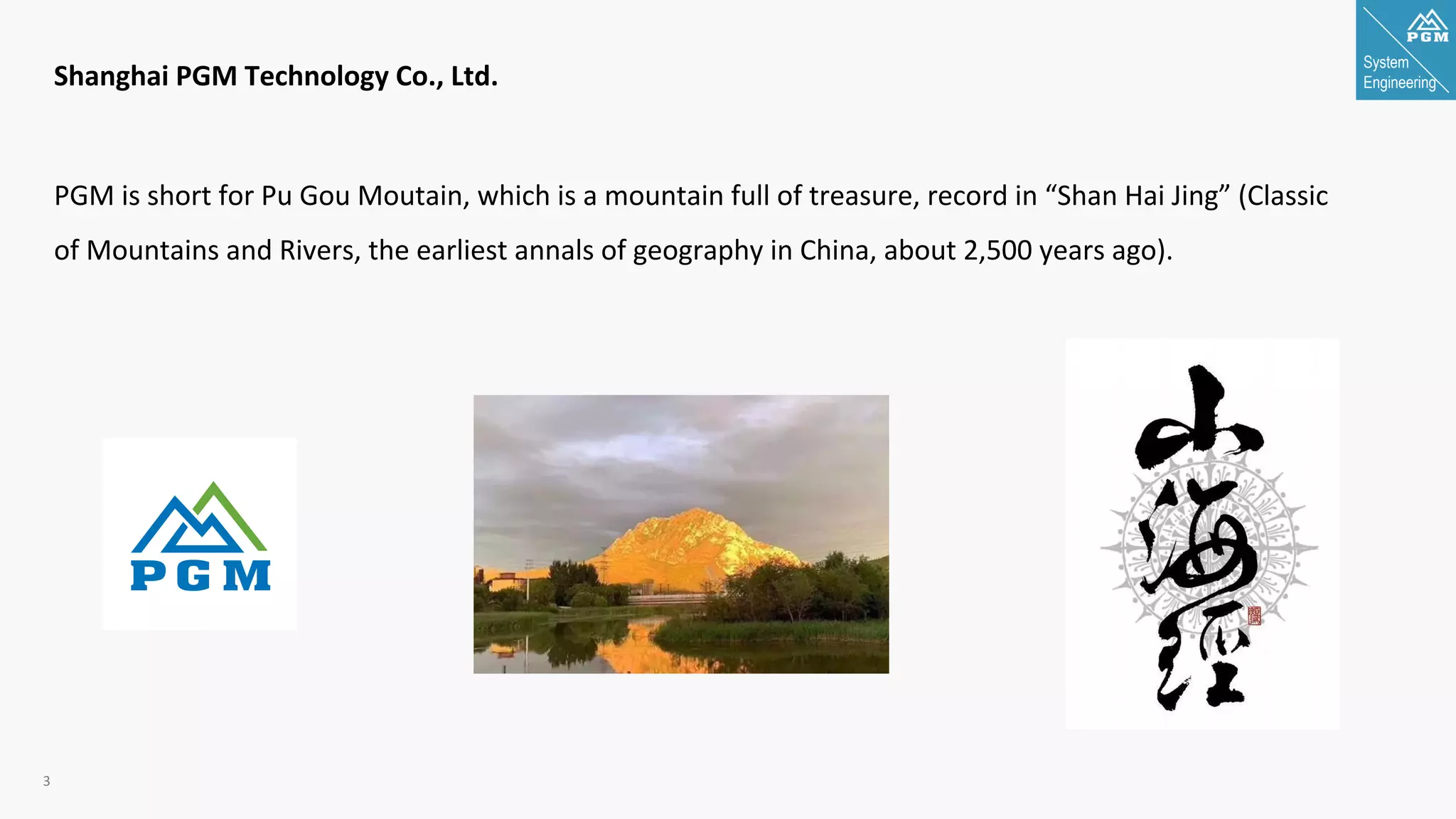 System
Engineering
3
Shanghai PGM Technology Co., Ltd.
PGM is short for Pu Gou Moutain, which is a mountain full of treasure, record in “Shan Hai Jing” (Classic
of Mountains and Rivers, the earliest annals of geography in China, about 2,500 years ago).
 