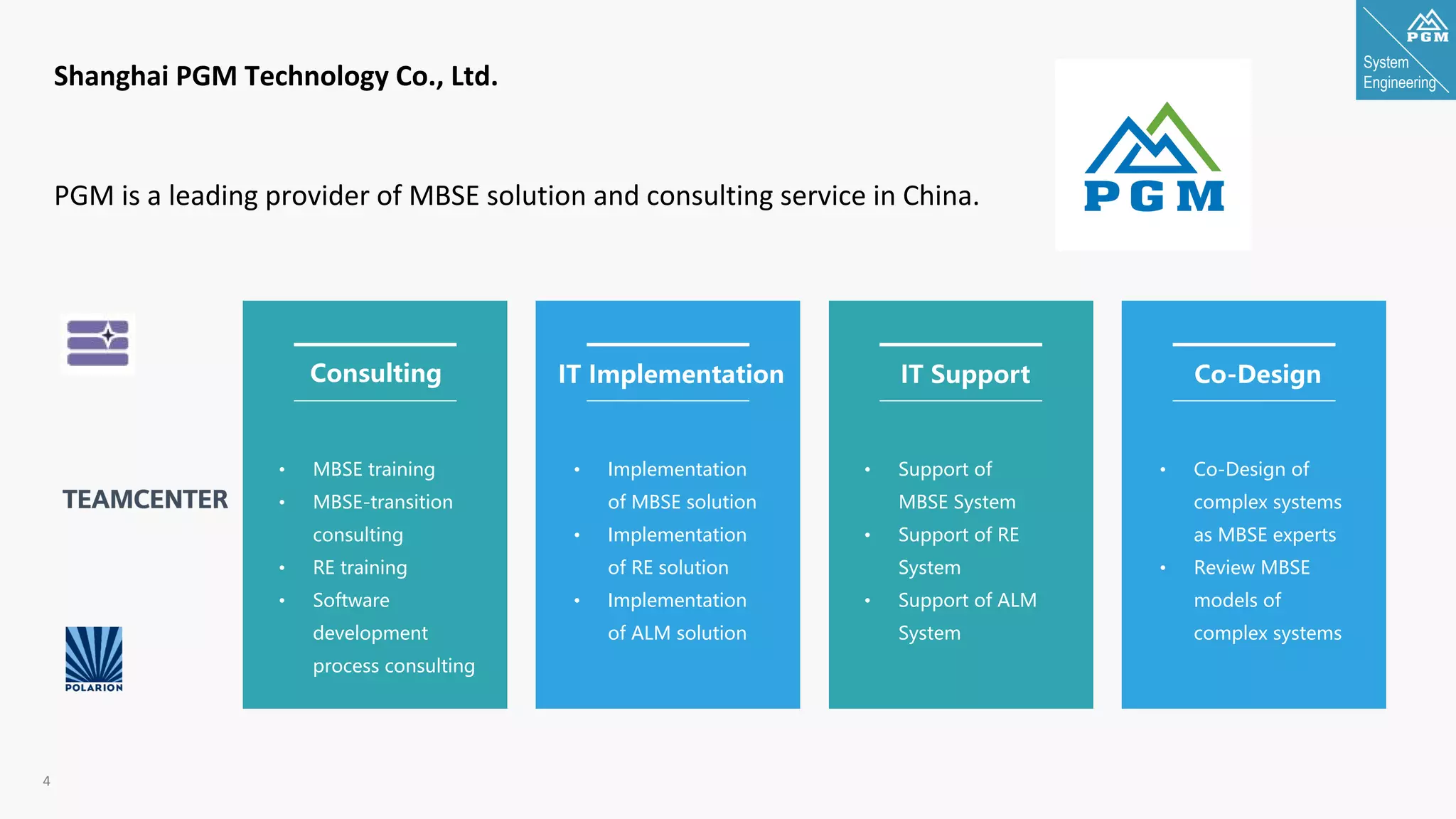 System
Engineering
4
Shanghai PGM Technology Co., Ltd.
PGM is a leading provider of MBSE solution and consulting service in China.
• MBSE training
• MBSE-transition
consulting
• RE training
• Software
development
process consulting
• Implementation
of MBSE solution
• Implementation
of RE solution
• Implementation
of ALM solution
• Support of
MBSE System
• Support of RE
System
• Support of ALM
System
• Co-Design of
complex systems
as MBSE experts
• Review MBSE
models of
complex systems
Consulting IT Implementation IT Support Co-Design
 