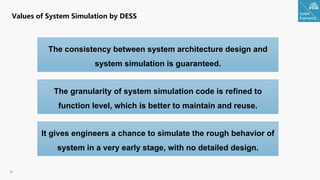 System
Engineering
36
Values of System Simulation by DESS
The consistency between system architecture design and
system simulation is guaranteed.
The granularity of system simulation code is refined to
function level, which is better to maintain and reuse.
It gives engineers a chance to simulate the rough behavior of
system in a very early stage, with no detailed design.
 
