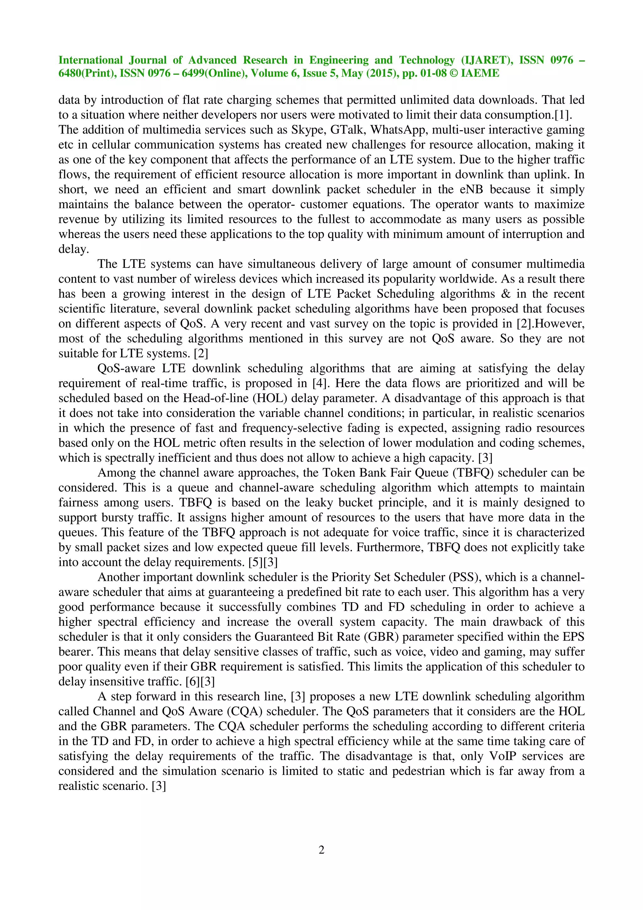 International Journal of Advanced Research in Engineering and Technology (IJARET), ISSN 0976 –
6480(Print), ISSN 0976 – 6499(Online), Volume 6, Issue 5, May (2015), pp. 01-08 © IAEME
2
data by introduction of flat rate charging schemes that permitted unlimited data downloads. That led
to a situation where neither developers nor users were motivated to limit their data consumption.[1].
The addition of multimedia services such as Skype, GTalk, WhatsApp, multi-user interactive gaming
etc in cellular communication systems has created new challenges for resource allocation, making it
as one of the key component that affects the performance of an LTE system. Due to the higher traffic
flows, the requirement of efficient resource allocation is more important in downlink than uplink. In
short, we need an efficient and smart downlink packet scheduler in the eNB because it simply
maintains the balance between the operator- customer equations. The operator wants to maximize
revenue by utilizing its limited resources to the fullest to accommodate as many users as possible
whereas the users need these applications to the top quality with minimum amount of interruption and
delay.
The LTE systems can have simultaneous delivery of large amount of consumer multimedia
content to vast number of wireless devices which increased its popularity worldwide. As a result there
has been a growing interest in the design of LTE Packet Scheduling algorithms & in the recent
scientific literature, several downlink packet scheduling algorithms have been proposed that focuses
on different aspects of QoS. A very recent and vast survey on the topic is provided in [2].However,
most of the scheduling algorithms mentioned in this survey are not QoS aware. So they are not
suitable for LTE systems. [2]
QoS-aware LTE downlink scheduling algorithms that are aiming at satisfying the delay
requirement of real-time traffic, is proposed in [4]. Here the data flows are prioritized and will be
scheduled based on the Head-of-line (HOL) delay parameter. A disadvantage of this approach is that
it does not take into consideration the variable channel conditions; in particular, in realistic scenarios
in which the presence of fast and frequency-selective fading is expected, assigning radio resources
based only on the HOL metric often results in the selection of lower modulation and coding schemes,
which is spectrally inefficient and thus does not allow to achieve a high capacity. [3]
Among the channel aware approaches, the Token Bank Fair Queue (TBFQ) scheduler can be
considered. This is a queue and channel-aware scheduling algorithm which attempts to maintain
fairness among users. TBFQ is based on the leaky bucket principle, and it is mainly designed to
support bursty traffic. It assigns higher amount of resources to the users that have more data in the
queues. This feature of the TBFQ approach is not adequate for voice traffic, since it is characterized
by small packet sizes and low expected queue fill levels. Furthermore, TBFQ does not explicitly take
into account the delay requirements. [5][3]
Another important downlink scheduler is the Priority Set Scheduler (PSS), which is a channel-
aware scheduler that aims at guaranteeing a predefined bit rate to each user. This algorithm has a very
good performance because it successfully combines TD and FD scheduling in order to achieve a
higher spectral efficiency and increase the overall system capacity. The main drawback of this
scheduler is that it only considers the Guaranteed Bit Rate (GBR) parameter specified within the EPS
bearer. This means that delay sensitive classes of traffic, such as voice, video and gaming, may suffer
poor quality even if their GBR requirement is satisfied. This limits the application of this scheduler to
delay insensitive traffic. [6][3]
A step forward in this research line, [3] proposes a new LTE downlink scheduling algorithm
called Channel and QoS Aware (CQA) scheduler. The QoS parameters that it considers are the HOL
and the GBR parameters. The CQA scheduler performs the scheduling according to different criteria
in the TD and FD, in order to achieve a high spectral efficiency while at the same time taking care of
satisfying the delay requirements of the traffic. The disadvantage is that, only VoIP services are
considered and the simulation scenario is limited to static and pedestrian which is far away from a
realistic scenario. [3]
 