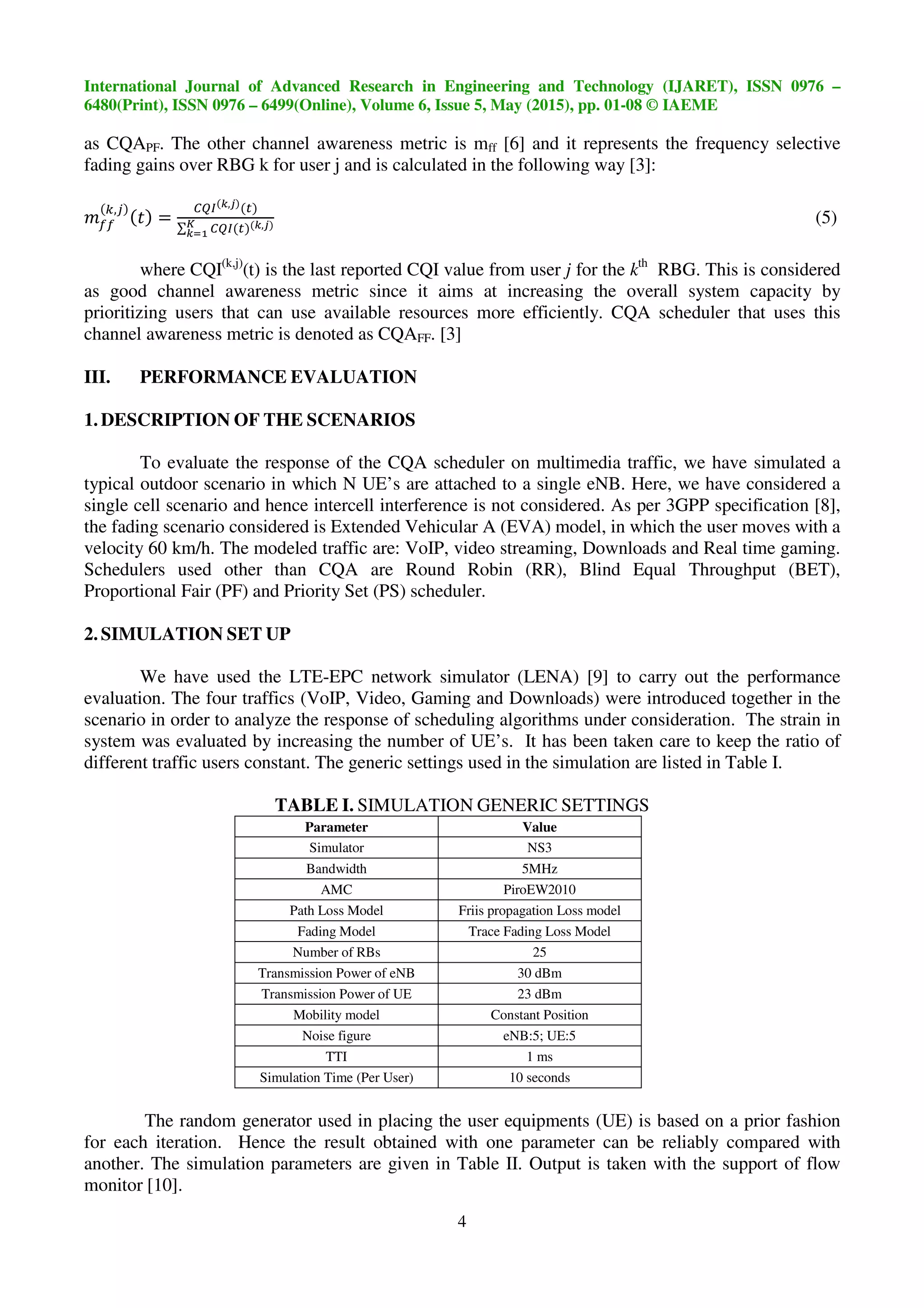 International Journal of Advanced Research in Engineering and Technology (IJARET), ISSN 0976 –
6480(Print), ISSN 0976 – 6499(Online), Volume 6, Issue 5, May (2015), pp. 01-08 © IAEME
4
as CQAPF. The other channel awareness metric is mff [6] and it represents the frequency selective
fading gains over RBG k for user j and is calculated in the following way [3]:
,
=
)*+ (,
∑ )*+ (,-
(./
(5)
where CQI(k,j)
(t) is the last reported CQI value from user j for the kth
RBG. This is considered
as good channel awareness metric since it aims at increasing the overall system capacity by
prioritizing users that can use available resources more efficiently. CQA scheduler that uses this
channel awareness metric is denoted as CQAFF. [3]
III. PERFORMANCE EVALUATION
1. DESCRIPTION OF THE SCENARIOS
To evaluate the response of the CQA scheduler on multimedia traffic, we have simulated a
typical outdoor scenario in which N UE’s are attached to a single eNB. Here, we have considered a
single cell scenario and hence intercell interference is not considered. As per 3GPP specification [8],
the fading scenario considered is Extended Vehicular A (EVA) model, in which the user moves with a
velocity 60 km/h. The modeled traffic are: VoIP, video streaming, Downloads and Real time gaming.
Schedulers used other than CQA are Round Robin (RR), Blind Equal Throughput (BET),
Proportional Fair (PF) and Priority Set (PS) scheduler.
2. SIMULATION SET UP
We have used the LTE-EPC network simulator (LENA) [9] to carry out the performance
evaluation. The four traffics (VoIP, Video, Gaming and Downloads) were introduced together in the
scenario in order to analyze the response of scheduling algorithms under consideration. The strain in
system was evaluated by increasing the number of UE’s. It has been taken care to keep the ratio of
different traffic users constant. The generic settings used in the simulation are listed in Table I.
TABLE I. SIMULATION GENERIC SETTINGS
Parameter Value
Simulator NS3
Bandwidth 5MHz
AMC PiroEW2010
Path Loss Model Friis propagation Loss model
Fading Model Trace Fading Loss Model
Number of RBs 25
Transmission Power of eNB 30 dBm
Transmission Power of UE 23 dBm
Mobility model Constant Position
Noise figure eNB:5; UE:5
TTI 1 ms
Simulation Time (Per User) 10 seconds
The random generator used in placing the user equipments (UE) is based on a prior fashion
for each iteration. Hence the result obtained with one parameter can be reliably compared with
another. The simulation parameters are given in Table II. Output is taken with the support of flow
monitor [10].
 